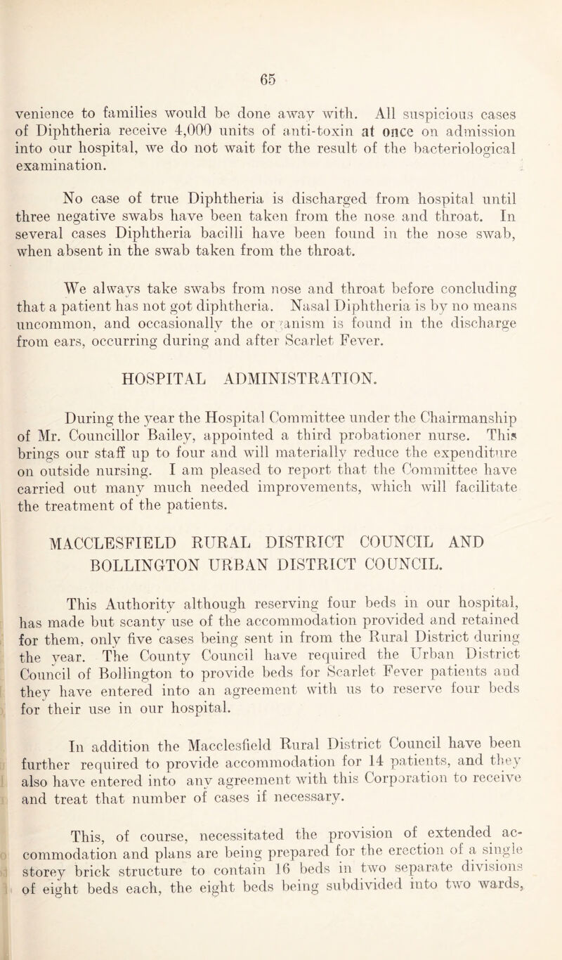 venience to families would be done away with. All suspicious cases of Diphtheria receive 4,000 units of anti-toxin at once on admission into our hospital, we do not wait for the result of the bacteriological examination. No case of true Diphtheria is discharged from hospital until three negative swabs have been taken from the nose and throat. In several cases Diphtheria bacilli have been found in the nose swab, when absent in the swab taken from the throat. We always take swabs from nose and throat before concluding that a patient has not got diphtheria. Nasal Diphtheria is by no means uncommon, and occasionally the organism is found in the discharge from ears, occurring during and after Scarlet Fever. HOSPITAL ADMINISTRATION. During the year the Hospital Committee under the Chairmanship of Mr. Councillor Bailey, appointed a third probationer nurse. This brings our staff up to four and will materially reduce the expenditure on outside nursing. I am pleased to report that the Committee have carried out many much needed improvements, which will facilitate the treatment of the patients. MACCLESFIELD RURAL DISTRICT COUNCIL AND BOLLINOTON URBAN DISTRICT COUNCIL. This Authority although reserving four beds in our hospital, has made but scanty use of the accommodation provided and retained for them, only five cases being sent in from the Rural District during the year. The County Council have required the Urban District Council of Bollington to provide beds for Scarlet Fever patients and they have entered into an agreement with us to reserve four beds for their use in our hospital. In addition the Macclesfield Rural District Council have been further required to provide accommodation for 14 patients, and they also have entered into any agreement with this Corporation to receive and treat that number of cases if necessary. This, of course, necessitated the provision of extended ac¬ commodation and plans are being prepared for the erection oi a single storey brick structure to contain 16 beds in two separate division.-; of eight beds each, the eight beds being subdivided into two wards,.