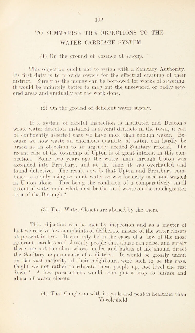 TO SUMMARISE THE OBJECTIONS TO THE WATER CARRIAGE SYSTEM. (1) On the ground of absence of sewers. This objection ought not to weigh with a Sanitary Authority. Its first duty is to provide sewers for the effectual draining of their district. Surely as the money can be borrowed for works of sewering, it would be infinitely better to map out the unsewered or badly sew¬ ered areas and gradually get the work done. (2) On the ground of deficient water supply. If a system of careful inspection is instituted and Deacon’s waste water detectors installed in several districts in the town, it can be confidently asserted that we have more than enough water. Be- cause we now waste an enormous quantity of water, can hardly be urged as an objection to an urgently needed Sanitary reform. The recent case of the township of Upton is of great interest in this con¬ nection. Some two years ago the water main through Upton was extended into Prestbury, and at the time, it was overhauled and found defective. The result now is that Upton and Prestbury com¬ bine'.!, are only using as much water as was formerly used and wasted in PTpton alone. This being the condition of a comparatively small extent of water main what must be the total waste on the much greater area of the Borough ? (3) That Water Closets are abused by the users. This objection can be met by inspection and as a matter of fact we receive few complaints of deliberate misuse of the water closets at present in use. It can only be in the cases of a few of the most ignorant, careless and slovenly people that abuse can arise, and surely these are not the class whose modes and habits of life should direct the Sanitary requirements of a district. It would be grossly unfair on the vast majority of their neighbours, were such to be the case. Ought we not rather to educate these people up, not level the rest down ? A few prosecutions would soon put a stop to misuse and abuse of water closets. (4) That Congleton with its pails and peat is healthier than Macclesfield.