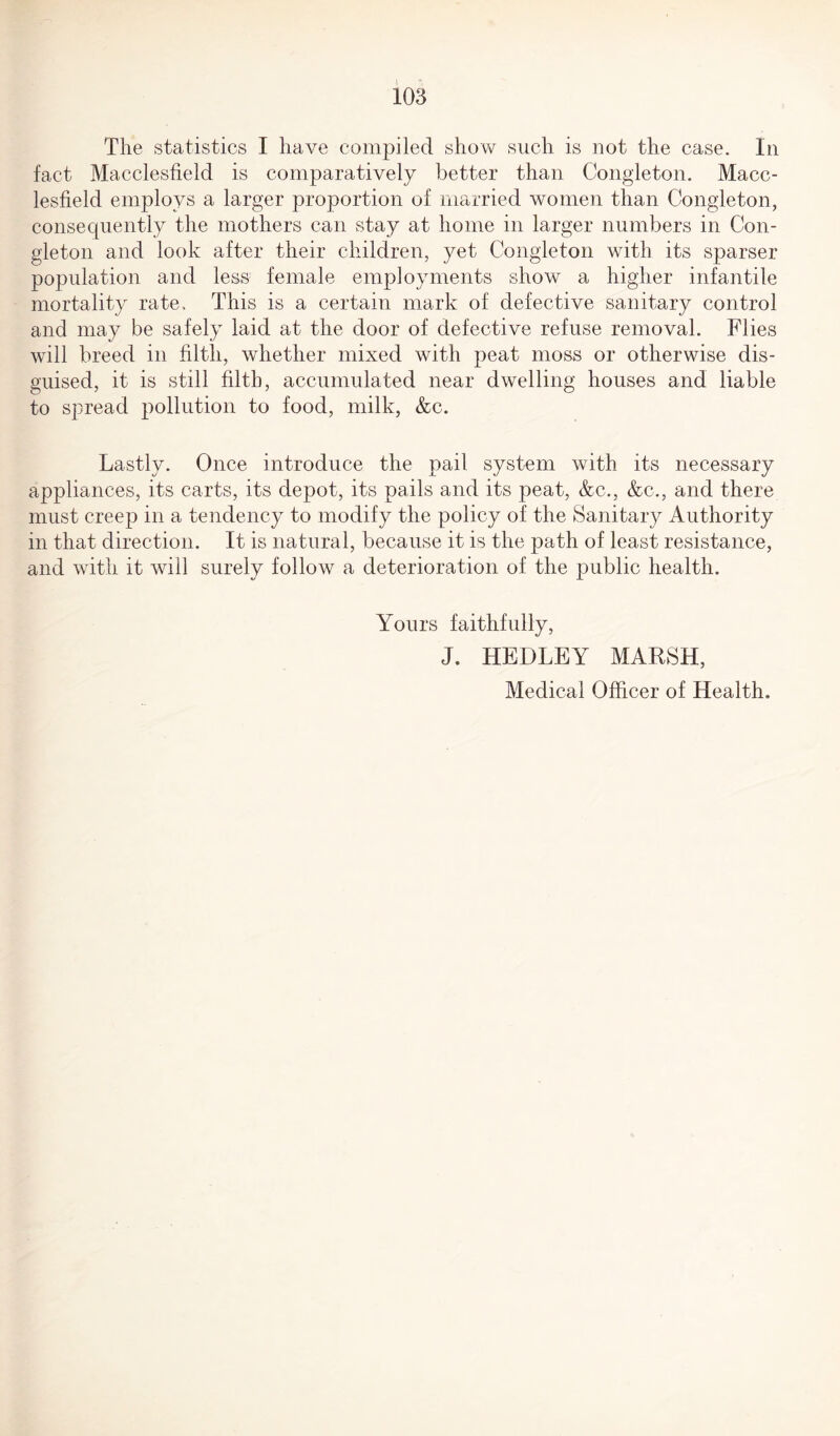 The statistics I have compiled show such is not the case. In fact Macclesfield is comparatively better than Congleton. Macc¬ lesfield employs a larger proportion of married women than Congleton, consequently the mothers can stay at home in larger numbers in Con¬ gleton and look after their children, yet Congleton with its sparser population and less female employments show a higher infantile mortality rate. This is a certain mark of defective sanitary control and may be safely laid at the door of defective refuse removal. Flies will breed in filth, whether mixed with peat moss or otherwise dis¬ guised, it is still filth, accumulated near dwelling houses and liable to spread pollution to food, milk, &c. Lastly. Once introduce the pail system with its necessary appliances, its carts, its depot, its pails and its peat, &c., &c., and there must creep in a tendency to modify the policy of the Sanitary Authority in that direction. It is natural, because it is the path of least resistance, and with it will surely follow a deterioration of the public health. Yours faithfully, J. HEDLEY MARSH,