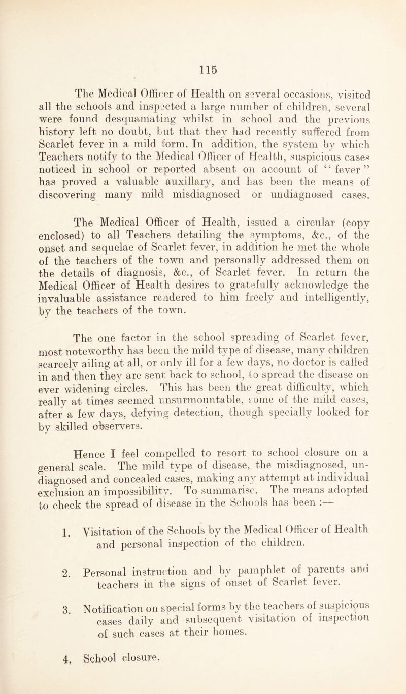 The Medical Officer of Health on several occasions, visited all the schools and inspected a large number of children, several were found desquamating whilst in school and the previous history left no doubt, but that they had recently suffered from Scarlet fever in a mild form. In addition, the system by which Teachers notify to the Medical Officer of Health, suspicious cases noticed in school or reported absent on account of “fever” has proved a valuable auxiliary, and has been the means of discovering many mild misdiagnosed or undiagnosed cases. The Medical Officer of Health, issued a circular (copy enclosed) to all Teachers detailing the symptoms, &c., of the onset and sequelae of Scarlet fever, in addition he met the whole of the teachers of the town and personally addressed them on the details of diagnosis, &c., of Scarlet fever. In return the Medical Officer of Health desires to gratefully acknowledge the invaluable assistance rendered to him freely and intelligently, by the teachers of the town. The one factor in the school spreading of Scarlet fever, most noteworthy has been the mild type of disease, many children scarcely ailing at all, or only ill for a few days, no doctor is called in and then they are sent back to school, to spread the disease on ever widening circles. This has been the great difficulty, which reallv at times seemed unsurmountable, some of the mild cases, after a few days, defying detection, though specially looked for by skilled observers. Hence I feel compelled to resort to school closure on a general scale. The mild type of disease, the misdiagnosed, un¬ diagnosed and concealed cases, making any attempt at individual exclusion an impossibility. To summarise. The means adopted to check the spread of disease in the Schools has been 1. Visitation of the Schools by the Medical Officer of Health and personal inspection of the children. 2. Personal instruction and bv pamphlet of parents and teachers in the signs of onset of Scarlet fever. 3. Notification on special forms by the teachers of suspicious cases daily and subsequent visitation of inspection of such cases at their homes. 4. School closure.