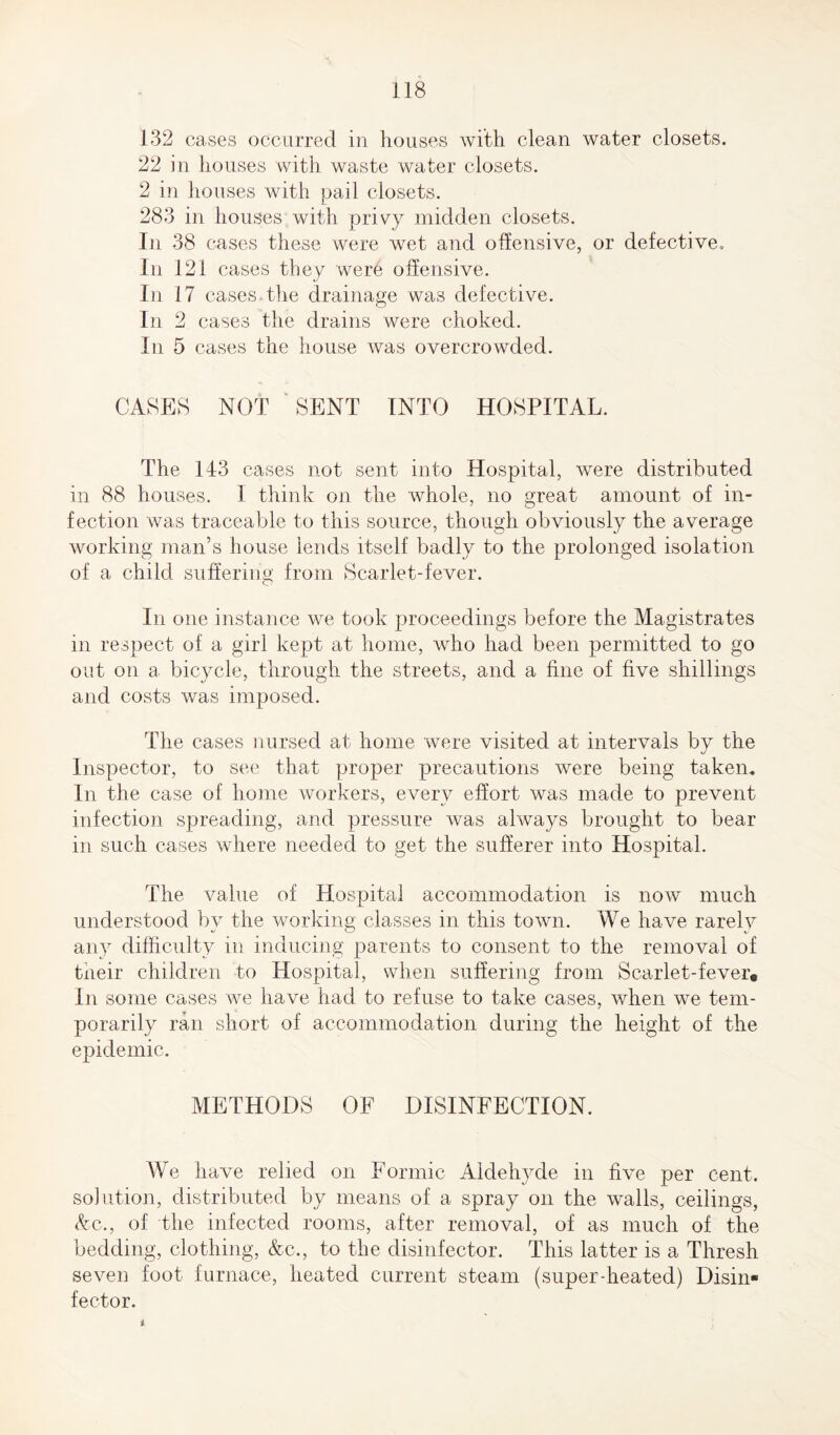 132 cases occurred in houses with clean water closets. 22 in houses with waste water closets. 2 in houses with pail closets. 283 in houses with privy midden closets. In 38 cases these were wet and offensive, or defect]ve. In 1 21 cases they were offensive. In 17 cases the drainage was defective. In 2 cases the drains were choked. In 5 cases the house was overcrowded. CASES NOT SENT INTO HOSPITAL. The 143 cases not sent into Hospital, were distributed in 88 houses. 1 think on the whole, no great amount of in¬ fection was traceable to this source, though obviously the average working man’s house lends itself badly to the prolonged isolation of a child sufferim>’ from Scarlet-fever. In one instance we took proceedings before the Magistrates in respect of a girl kept at home, who had been permitted to go out on a bicycle, through the streets, and a fine of five shillings and costs was imposed. The cases nursed at home were visited at intervals by the Inspector, to see that proper precautions were being taken. In the case of home workers, every effort was made to prevent infection spreading, and pressure was always brought to bear in such cases where needed to get the sufferer into Hospital. The value of Hospital accommodation is now much understood by the working classes in this town. We have rarely any difficulty in inducing parents to consent to the removal of their children to Hospital, when suffering from Scarlet-fever. In some cases we have had to refuse to take cases, when we tem¬ porarily ran short of accommodation during the height of the epidemic. METHODS OF DISINFECTION. We have relied on Formic Aldehyde in five per cent, solution, distributed by means of a spray on the walls, ceilings, Ac., of the infected rooms, after removal, of as much of the bedding, clothing, Ac., to the disinfector. This latter is a Thresh seven foot furnace, heated current steam (superdieated) Disin¬ fector. i