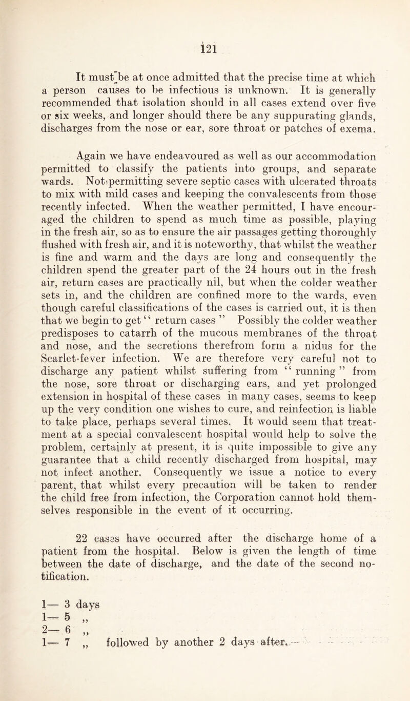 It must be at once admitted that the precise time at which a person causes to be infectious is unknown. It is generally recommended that isolation should in all cases extend over five or six weeks, and longer should there be any suppurating glands, discharges from the nose or ear, sore throat or patches of exema. Again we have endeavoured as well as our accommodation permitted to classify the patients into groups, and separate wards. Not* permitting severe septic cases with ulcerated throats to mix with mild cases and keeping the convalescents from those recently infected. When the weather permitted, I have encour¬ aged the children to spend as much time as possible, playing in the fresh air, so as to ensure the air passages getting thoroughly flushed with fresh air, and it is noteworthy, that whilst the weather is fine and warm and the days are long and consequently the children spend the greater part of the 24 hours out in the fresh air, return cases are practically nil, but when the colder weather sets in, and the children are confined more to the wards, even though careful classifications of the cases is carried out, it is then that we begin to get “ return cases ” Possibly the colder weather predisposes to catarrh of the mucous membranes of the throat and nose, and the secretions therefrom form a nidus for the Scarlet-fever infection. We are therefore very careful not to discharge any patient whilst suffering from “running” from the nose, sore throat or discharging ears, and yet prolonged extension in hospital of these cases in many cases, seems to keep up the very condition one wishes to cure, and reinfection is liable to take place, perhaps several times. It would seem that treat¬ ment at a special convalescent hospital would help to solve the problem, certainly at present, it is quite impossible to give any guarantee that a child recently discharged from hospital, may not infect another. Consequently we issue a notice to every parent, that whilst every precaution will be taken to render the child free from infection, the Corporation cannot hold them¬ selves responsible in the event of it occurring. 22 cases have occurred after the discharge home of a patient from the hospital. Below is given the length of time between the date of discharge, and the date of the second no¬ tification. 1— 3 days 1- 5 „ 2- 6 „ 1— 7 „ followed by another 2 days after..--