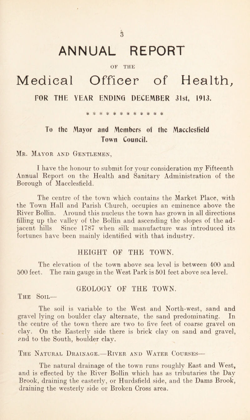 ANNUAL REPORT OF THE Medical Officer of Health, FOR THE YEAR ENDING DECEMBER 31st, 1913. ♦.* '■ vV avf* «T/. vt'1 «,Ec ^ ^ .f1 ^ ^ ^ ^ To the Mayor and Members of the Macclesfield Town Council. Mr. Mayor and Gentlemen, I have the honour to submit for your consideration my Fifteenth Annual Report on the Health and Sanitary Administration of the Borough of Macclesfield. The centre of the town which contains the Market Place, with the Town Hall and Parish Church, occupies an eminence above the River Bollin. Around this nucleus the town has grown in all directions filling up the valley of the Bollin and ascending the slopes of the ad¬ jacent hills Since 1787 when silk manufacture was introduced its fortunes have been mainly identified with that industry. HEIGHT OF THE TOWN. The elevation of the town above sea level is between 400 and 500 feet. The rain gauge in the West Park is 501 feet above sea level. GEOLOGY OF THE TOWN. The Soil— The soil is variable to the West and North-west, sand and gravel lying on boulder clay alternate, the sand predominating. In the centre of the town There are two to five feet of coarse gravel on clay. On the Easterly side there is brick clay on sand and gravel, and to the South, boulder clay. The Natural Drainage.—River and Water Courses— The natural drainage of the town runs roughly East and West, and is effected by the River Bollin which has as tributaries the Day Brook, draining the easterly, or Hurdsfield side, and the Dams Brook, draining the westerly side or Broken Cross area.