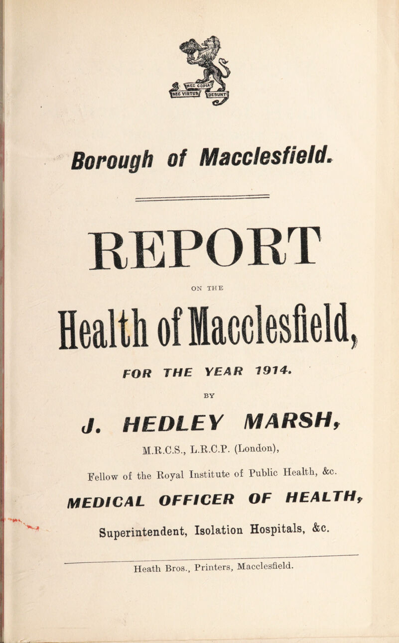 Borough of Macclesfield. REPORT ON THE Health of Macclesfield, FOR THE YEAR 1914. J. MEDLEY MARSHt M.R.C.S., L.R.C.P. (London), Fellow of the Royal Institute of Public Health, &c. MEDICAL OFFICER OF HEALTHf Superintendent, Isolation Hospitals, &c. Heath Bros., Printers, Macclesfield.