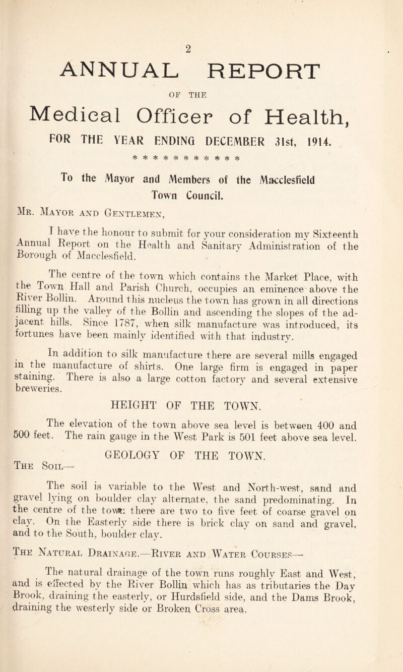 ANNUAL REPORT OF THE Medical Officer of Health, FOR THE YEAR ENDING DECEMBER 31st, 1914. To the Mayor and Members of the Macclesfield Town Council. Mr. Mayor and Gentlemen, I have the honour to submit for your consideration my Sixteenth Annual Report on the Health and Sanitary Administration of the Borough of Macclesfield. The centre of the town which contains the Market Place, with the Town Hall and Parish Church, occupies an eminence above the RB er Boll in. Around this nucleus the town has grown in all directions filling up the valley of the Bollin and ascending the slopes of the ad¬ jacent hills. Since 1787, when silk manufacture was introduced, its fortunes have been mainly identified with that industry. In addition to silk manufacture there are several mills engaged in the manufacture of shirts. One large firm is engaged in paper staining. There is also a large cotton factory and several extensive breweries. HEIGHT OF THE TOWN. The elevation of the town above sea level is between 400 and 500 feet. The rain gauge in the West Park is 501 feet above sea level. GEOLOGY OF THE TOWN. The Soil— The soil is variable to the West and North-west, sand and gravel lying on boulder clay alternate, the sand predominating. In the centre of the tov&i there are two to five feet of coarse gravel on clay. On the Easterly side there is brick clay on sand and gravel., and to the South, boulder clay. The Natural Drainage.—River and Water Courses—- The natural drainage of the town runs roughly East and West, and is effected by the River Bollin which has as tributaries the Day Brook, draining the easterly, or Hurdsfield side, and the Dams Brook, draining the westerly side or Broken Cross area,