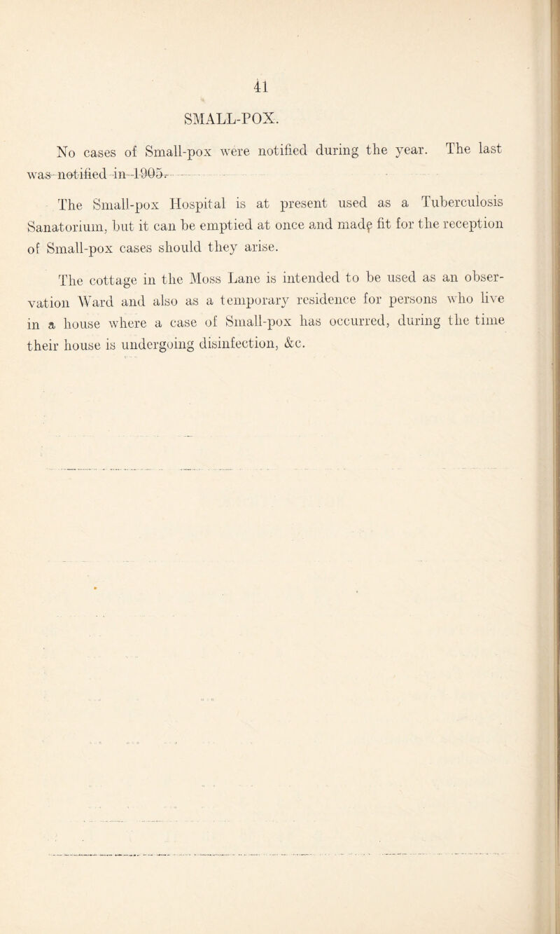 SMALL-POX. No cases of Small-pox were notified during the year. The last was - not ified -in—1-905- The Small-pox Llospital is at present used as a Tuberculosis Sanatorium, but it can be emptied at once and mad^ fit for the reception of Small-pox cases should they arise. The cottage in the Moss Lane is intended to be used as an obser¬ vation Ward and also as a temporary residence for persons who live in a house where a case of Small-pox has occurred, during the time their house is undergoing disinfection, &c.