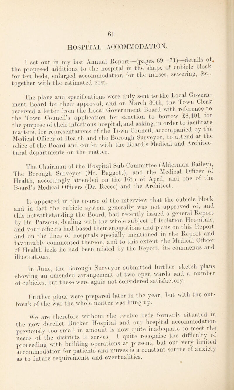 HOSPITAL ACCOMMODATION. I set out in my last Annual Report—(pages 69 -71) -details of, the proposed additions to the hospital in the shape of cubicle b oc for ten beds, enlarged accommodation for the nurses, sewering, Ac., together with the estimated cost. The plans and specifications were duly sent tot the Local Govern - nrent Board for their approval, and on March 30th, the Town Clerk received a letter from the Local Government Board with reference to the Town CounciTs application for sanction to borrow £8,401 for the purpose of their infectious hospital, and asking, in order to facilitate matters, for representatives of the Town Council, accompanied by the Medical Officer of Health and the Borough Surveyor, to attend at the office of the Board and confer with the Board s Medical and Architec¬ tural departments on the matter. The Chairman of the Hospital Sub-Committee (Alderman Bailey), The Borough Surveyor (Mr. Baggott), and the Medical Officer of Health, accordingly attended on the 16th of April, and one of the Board’s Medical Officers (Dr. Reece) and the Architect. It appeared in the course of the interview that the cubicle block and in fact the cubicle system generally was not approved of, and this notwithstanding the Board, had recently issued a general Report by Dr. Parsons, dealing with the whole subject of Isolation Hospitals, and your officers had based their suggestions and plans on this Report and on the lines of hospitals specially mentioned in the Report and favourably commented thereon, and to this extent the Medical Officer of Health feels he had been misled by the Report, its commends and illustrations. In June, the Borough Surveyor submitted further sketch plans showing an amended arrangement of two open wards and a number of cubicles, but these were again not considered satisfactory. Further plans were prepared later in the year, but with the out¬ break of the war the whole matter was hung up. We are therefore without the twelve beds formerly situated in the now derelict Ducker Hospital and our hospital accommodation previously too small in amount is now quite inadequate to meet the needs of the districts it serves. I quite recognise the difficulty of proceeding with building operations at present, but oui very limited accommodation for patients and nurses is a constant source of anxiety as to future requirements and eventualities.