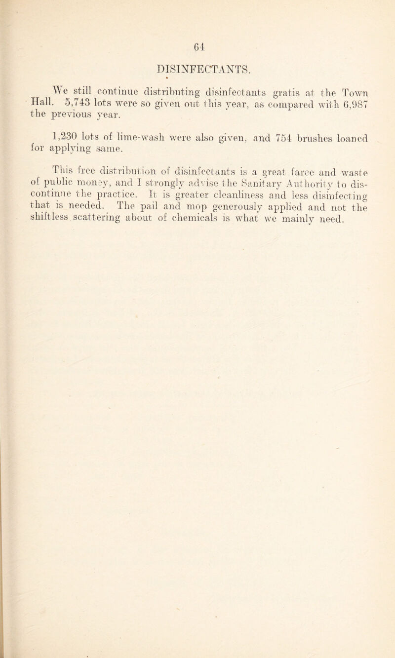 DISINFECTANTS. ft We still continue distributing disinfectants gratis at the Town Hall. 5,743 lots were so given out this year, as compared with G,987 the previous year. 1,230 lots of lime-wash were also given, and 754 brushes loaned for applying same. This free distribution of disinfectants is a great farce and waste of public money, and I strongly advise the Sanitary Authority to dis¬ continue the practice. It is greater cleanliness and less disinfecting that is needed. The pail and mop generously applied and not the shiftless scattering about of chemicals is what we mainly need.