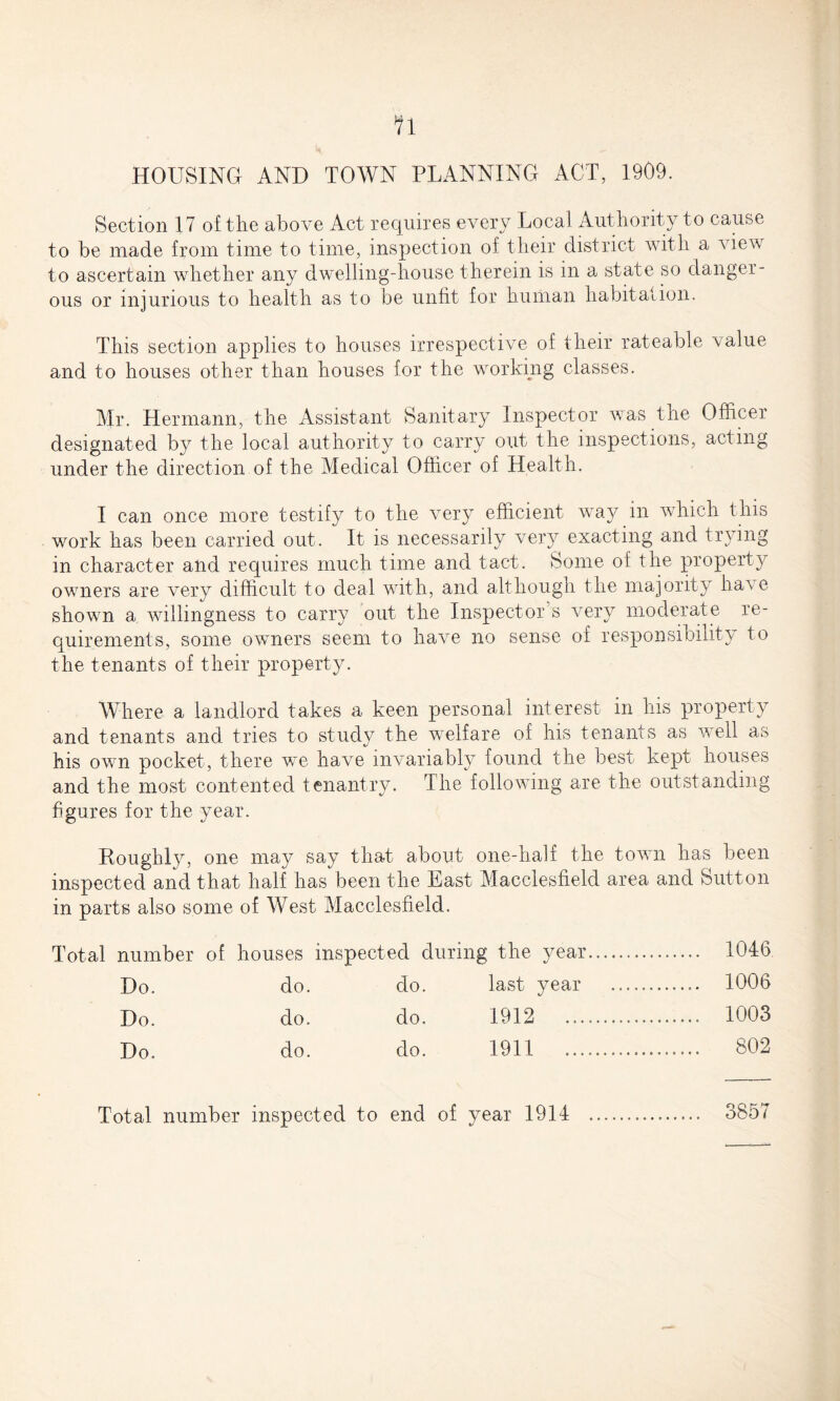 HOUSING AND TOWN PLANNING ACT, 1909. Section 17 of the above Act requires every Local Authority to cause to be made from time to time, inspection of their district with a view to ascertain whether any dwelling-house therein is in a state so danger¬ ous or injurious to health as to be unfit for human habitation. This section applies to houses irrespective of their rateable value and to houses other than houses for the working classes. Mr. Hermann, the Assistant Sanitary Inspector was the Officer designated by the local authority to carry out the inspections, acting under the direction of the Medical Officer of Health. I can once more testify to the very efficient way in which this work has been carried out. It is necessarily very exacting and trying in character and requires much time and tact. Some of the property owners are very difficult to deal with, and although the majority have shown a willingness to carry out the Inspector s very moderate re¬ quirements, some owners seem to harm no sense of responsibility to the tenants of their property. Where a landlord takes a keen personal interest in his property and tenants and tries to study the welfare of his tenants as well as his own pocket, there we have invariably found the best kept houses and the most contented tenantry. The following are the outstanding figures for the year. Roughly, one may say that about one-half the town has been inspected and that half has been the East Macclesfield area and Sutton in parts also some of West Macclesfield. Total number of houses inspected during the year. 1046 Do. do. do. last year . 1006 Do. do. do. 1912 1003 Do. do. do. 1911 802 Total number inspected to end of year 1914 . 3857