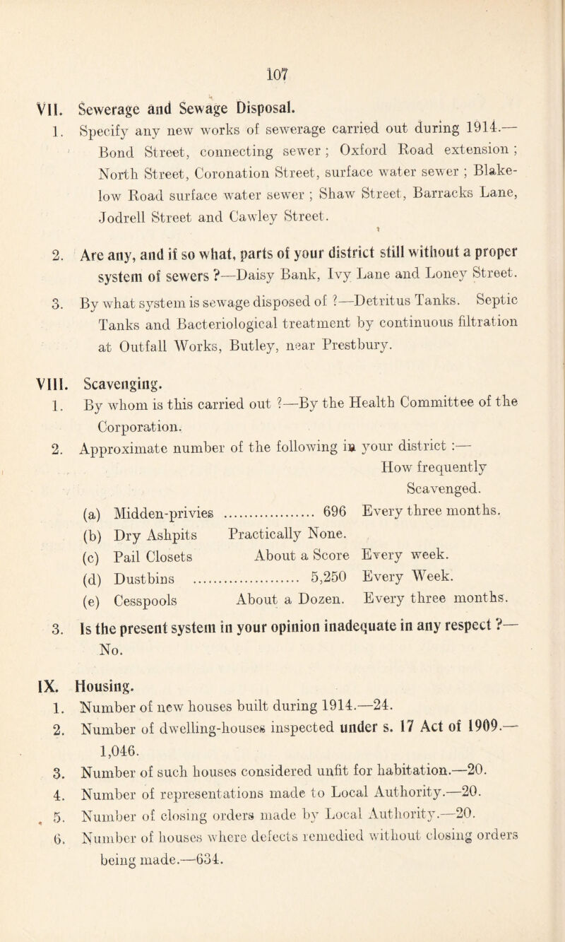VIL Sewerage and Sewage Disposal. 1. Specify any new works of sewerage carried out during 1914.— Bond Street, connecting sewer; Oxford Road extension ; North Street, Coronation Street, surface water sewer ; Blake- low Road surface water sewer ; Shaw Street, Barracks Lane, Jodrell Street and Cawley Street. * 2. Are any, and if so what, parts of your district still without a proper system of sewers ?-—Daisy Bank, Ivy Lane and Loney Street. 3. By what system is sewage disposed of ?— Detritus Tanks. Septic Tanks and Bacteriological treatment by continuous filtration at Outfall Works, Butley, near Prestbury. VIII. Scavenging. 1, By whom is this carried out ?—By the Health Committee of the Corporation. 2. Approximate number of the following in your district :— How frequently Scavenged. (a) Midden-privies . 696 Every three months. (b) Dry Ashpits Practically None. (c) Pail Closets About a Score Every week. (d) Dustbins . 5,250 Every Week. (e) Cesspools About a Dozen. Every three months. 3. Is the present system in your opinion inadequate in any respect ?— No. IX. Housing. 1. Number of new houses built during 1914.—24. 2. Number of dwelling-houses inspected under s. 17 Act of 1909.—- 1,046. 3. Number of such houses considered unfit for habitation.—20. 4. Number of representations made to Local Authority.—20. 5. Number of closing orders made by Local Authority.—20. 6. Number of houses where defects remedied without closing orders being made.—634.