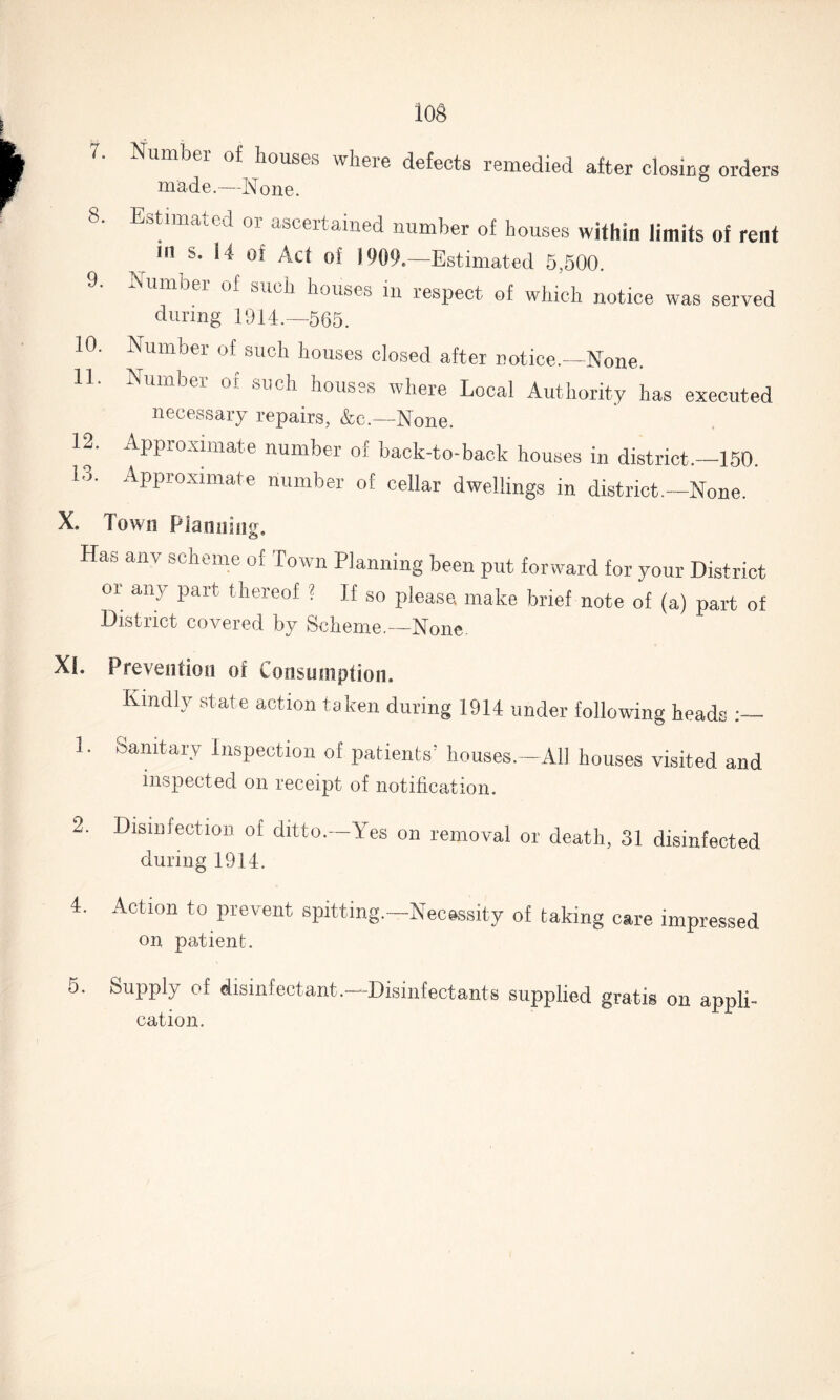log 7. Number of houses where defects remedied after closing orders made.—None. 8. Estimated or ascertained number of houses within limits of rent in s. 14 of Act of 1909.—Estimated 5,500. umber of such houses in respect of which notice was served during 1914.—565. 10. Number of such houses closed after notice.—None. 11. Number of such houses where Local Authority has executed necessary repairs, &c.—None. 12. Approximate number of back-to-back houses in district.-150. 13. Approximate number of cellar dwellings in district.—None. X. Town Planning. Has anv scheme of Town Planning been put forward for your District or any part thereof ? If so please make brief note of (a) part of District covered by Scheme.—None. XI. Prevention of Consumption. Kindly state action taken during 1914 under following heads 1. sanitary Inspection of patients’ houses.—All houses visited and inspected on receipt of notification. 2. Disinfection of ditto.—Yes on removal or death, 31 disinfected during 1914. 4. Action to prevent spitting.—Necessity of taking care impressed on patient. 5. Supply of disinfectant.—Disinfectants supplied gratis on appli¬ cation.