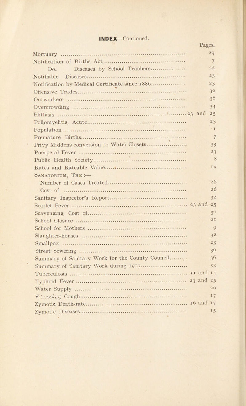 IN D E X—Continued. Pages. Mortuary . 29 Notification of Births Act. 7 Do. Diseases by School Teachers.— 22 Notifiable Diseases. 23 Notification by Medical Certificate since 1886. 23 Offensive Trades. 32 Outworkers . 3 3 Overcrowding . 34 Phthisis .23 and 25 Poliomyelitis, Acute. 23 Population. 1 Premature Births. 7 Privy Middens conversion to Water Closets.- 33 Puerperal Fever . 23 Public Health Society. Rates and Rateable Value.. Sanatorium, The :— Number of Cases Treated Cost of . Sanitary Inspector’s Report. 32 Scarlet Fever. 23 anc^ 25 Scavenging, Cost of. 3° School Closure . 21 School for Mothers . 9 Slaughter-houses . 32 Smallpox . 2 3 Street Sewering . 3° Summary of Sanitary Work for the County Council. 36 Summary of Sanitary Work during 1917. 33 Tuberculosis . 11 an<3 x4 Typhoid Fever . 23 an<^ 25 Water Supply . 29 Whcouing Cough. T7 Zymotic Death-rate. *6 and 17 Zymotic Diseases. I5