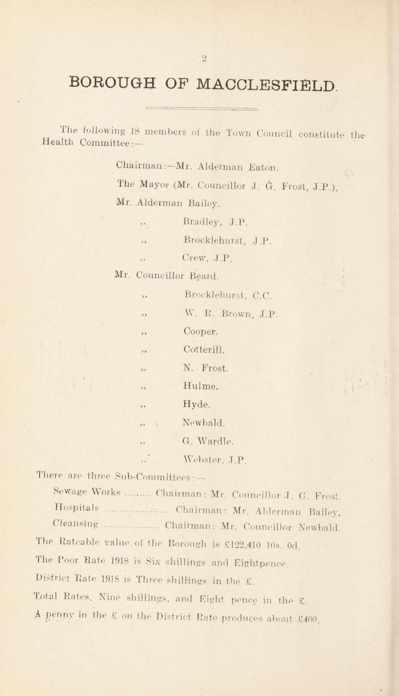 9, BOROUGH OF MACCLESFIELD The following 18 members of the Town Council constitute the Health Committee:— ChairmanMr. Alderman Eaton. The Mayor (Mr. Councillor J. 6. Frost, J.P.), Mr. Alderman Bailey. „ Bradley, J.P. ,, Brocklehurst, J.P. Crew, J.P. Mr. Councillor Beard. 33 Brocklehurst, C.C. « W. Pi. Brown, J.P. „ Cooper. ,, Cotterill. N. Frost. .,3 Hulme. 3 3 Hyde. 3, \ Newbald. G. Wardle. 3, Webster, J.P. ^ here are three Sub-Committees: — Sewage Works .. Hospitals . Cleansing . The Rateable value . Chairman: Mr. Councillor J. G. Frost. . Chairman: Mr. Alderman Bailey. . Chairman: Mr. Councillor Newbald. of the Borough is £122,410 10s. Od. Ihe Poor Bate 1918 is Six shillings and Eightpence. District Bate 1918 is Three shillings in the .£. Total Bates, Nine shillings, and Eight pence in the £. A penny in the £ on the District Bate produces about £400.