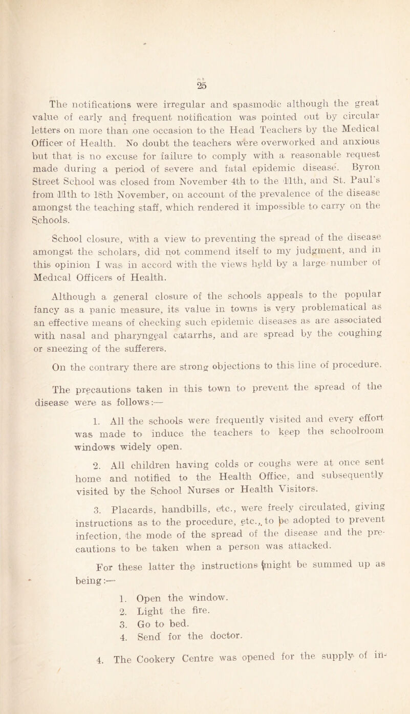 26 The notifications were irregular and spasmodic although the great value of early and frequent notification was pointed out by circular letters on more than one occasion to- the Head Teachers by the Medical Officer of Health. No doubt the teachers were overworked and anxious but that is no excuse for failure to comply with a reasonable request made during a period of severe and fatal epidemic disease. Byron Street School was closed from November 4th to- the tilth, and St. Paul s from tilth to 16th November, on account of the prevalence of the disease amongst the teaching staff, which rendered it impossible to* carry on the Schools. School closure, with a view to preventing the spread of the disease amongst the scholars, did not commend itself to my judgment, and in this opinion I was in accord with the views held by a large number of Medical Officers of Health. Although a general closure of the schools appeals to the popular fancy as a panic measure, its value in towns is very problematical as an effective means of checking such epidemic diseases as are associated with nasal and pharyngeal catarrhs, and are spread by the coughing or sneezing of the sufferers. On the contrary there are strong objections to this line of procedure. The precautions taken in this town to1 prevent the spread of the disease were as follows:— 1. All the schools were frequently visited and every effort was made to induce the teachers to keep the! schoolroom windows widely open. 2. All children having colds or coughs were at once sent home and notified to the Health Office, and subsequently visited by the School Nurses or Health Visitors. 3. Placards, handbills, etc., were freely circulated, giving instructions as to the procedure, etc.,, to adopted to prevent infection, the mode of the spread of the disease and the pre¬ cautions to- be taken when a person was attacked. For these latter the instructions! flight be summed up as being - 1. Open the window. 2. Light the fire. 3. Go to bed. 4. Send for the doctor. 4. The Cookery Centre was opened for the supply of in-