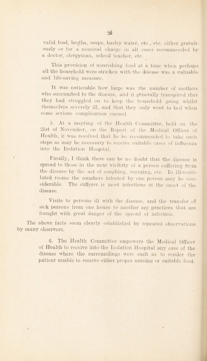 valid food, broths, soups, barley water, etc., etc. either gratuit¬ ously or for a nominal charge in all cases recommended by a doctor, clergyman, school teacher, etc. This provision of nourishing food at a time when perhaps all the household were stricken with the disease was a valuable and life-saving measure. It was noticeable how large was the number of mothers who succumbed to the disease, and it generally transpired that they had struggled on to keep the household going whilst themselves severely ill, and that they only went to bed when some serious complication ensued. 5. At a meeting of the Health Committee, held on the 2.1st of November, on the Report of the Medical Officer of Health, it was resolved that lie be recommended to take such steps as may be necessary to receive suitable cases of influenza into the Isolation Hospital. Finally, 1 think there can be no doubt that the disease is spread to those in the near vicinity of a person suffering from the disease by the act of coughing, sneezing, etc. In ill-venti¬ lated rooms the numbers infected by one person may be con¬ siderable. The sufferer is most infectious at the onset of the disease. Visits to persons ill with the disease, and the transfer of stick persons from one house to another are practices that are fraught with great danger of the spread of infection. The above facts seem clearly established by repeated observations by many observers. 6. The Health Committee empowers the Medical Officer of Health to receive into the Isolation Hospital any case of the disease where the surroundings were such as to render the patient unable to receive either proper nursing or suitable food.