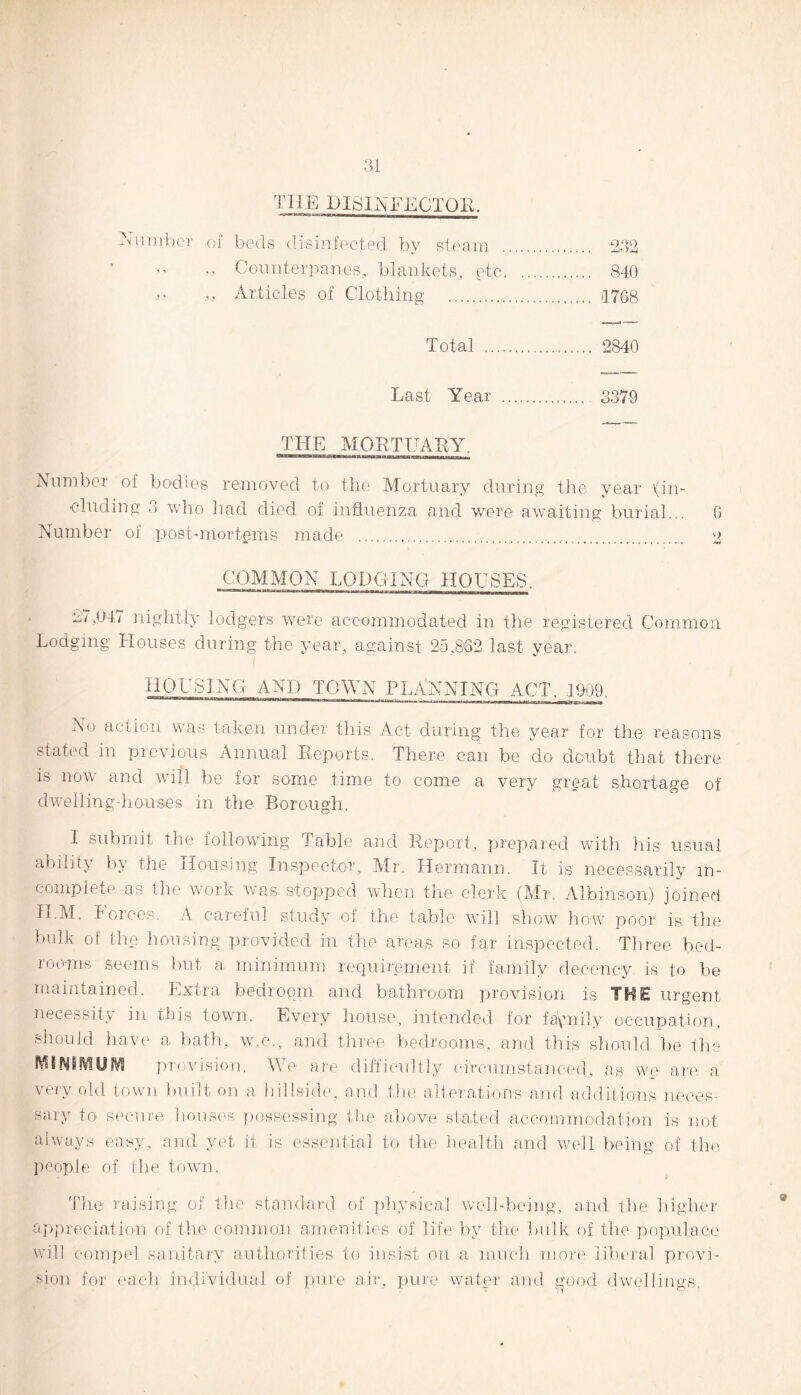 THE DISINFECTOR. Number of beds disinfected by steam . 232 ,, Counterpanes, blankets, etc. 840 ,, ,, Articles of Clothing . 1768 Total . 2840 Last Year . 3379 THE MORTUARY. aMM.»ur»BWFirfl«M!ttMnuiguL»ai«it,M»-rr]-Mim iiininiin Number of bodies removed to the Mortuary during the year (in¬ cluding 3 who had died of influenza and were awaiting burial... 6 Number of post-mortems made ... 2 COMMON LODGING HOUSES. 127,04/ nightly lodgers were accommodated in the registered Common Lodging Houses during the year, against 25,8'82 last year. I HOUSING AND TOWN PLANNING ACT, 1909. No action was taken under this Act during the year for the reasons stated in previous Annual Reports. There can be do doubt that there is now and will be for some time to come a very great shortage of dwelling-houses in the Borough. I submit the following Table and Report, prepared with his usual ability by the Housing Inspector, Mr. Hermann. It is necessarily in¬ complete as the work was stopped when the clerk (Mr. Albinson) joined II.M. I orces. A careful study of the table will show how poor is, the bulk of the housing provided in the areas so far inspected. Three bed¬ rooms seems but a minimum requirement if family decency is to be maintained. Extra bedroom and bathroom provision is THE urgent necessity in this town. Every house, intended for faynily occupation, should have a bath, w.c., and three bedrooms, and this should be the MINIMUM provision. We are difficultly circumstanced, as we are a \eiy old town built on a hillside, and the alterations and additions neces¬ sary to secure houses possessing the above stated accommodation is not always easy, and yet it is essential to the health and well being of the people of the town. The raising of the standard of physical well-being, and the higher appreciation of the common amenities of life by the bulk of the populace will compel sanitary authorities to insist on a much more liberal provi¬ sion for each individual of pure air, pure water and good dwellings.