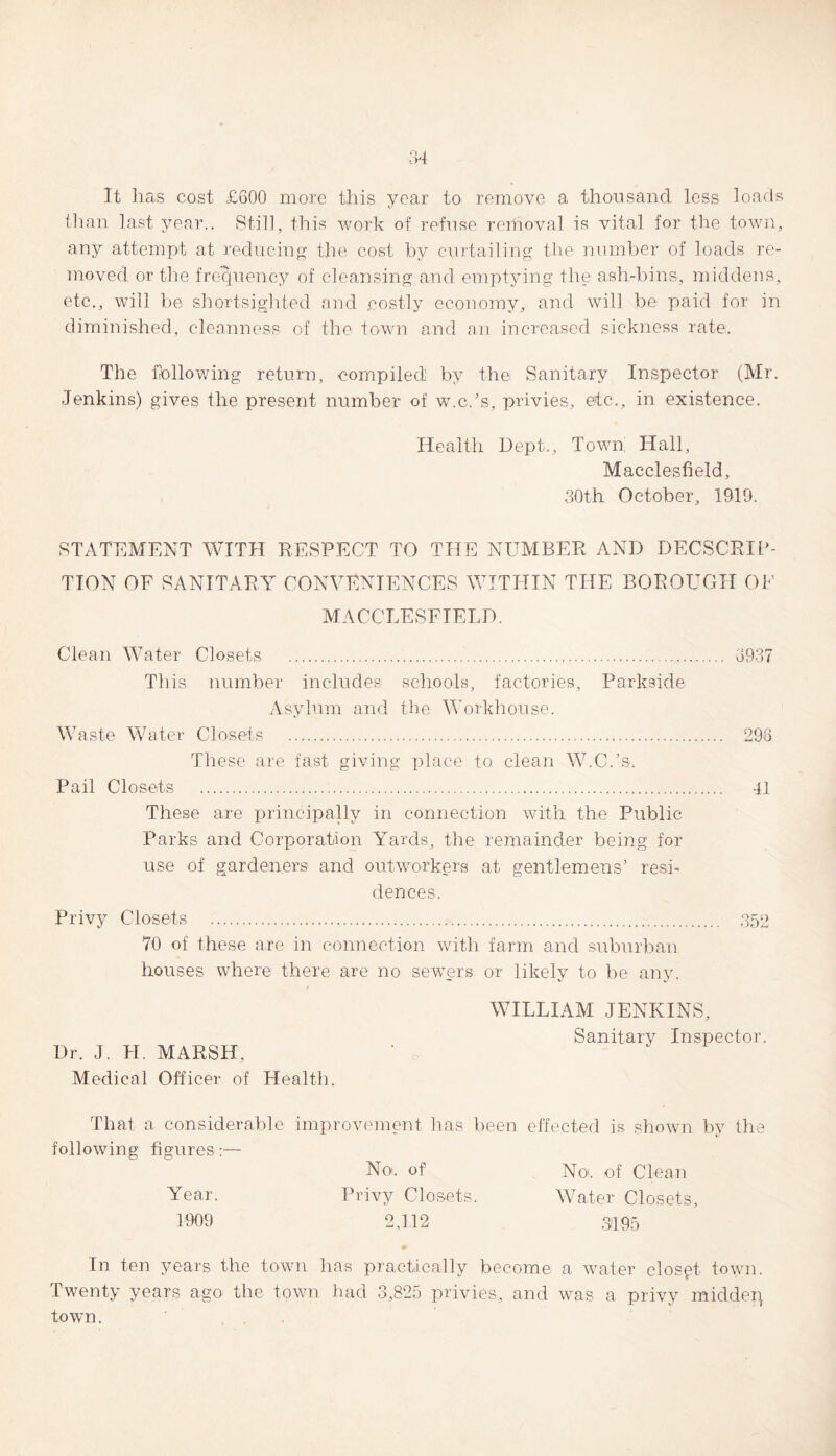 It has cost £600 more this year to remove a thousand less loads than last year.. Still, this work of refuse removal is vital for the town, any attempt at reducing the cost by curtailing the number of loads re¬ moved or the frequency of cleansing and emptying the ash-bins, middens, etc., will be shortsighted and costly economy, and will be paid for in diminished, cleanness of the town and an increased sickness rate. The fallowing return, compiled by the Sanitary Inspector (Mr. Jenkins) gives the present number of w.c.’s, privies, etc., in existence. Health Dept., Town Hall, Macclesfield, 30th October, 1919. STATEMENT WITH RESPECT TO THE NUMBER AND DECSCRIP- TION OF SANITARY CONVENIENCES WITHIN THE BOROUGH OF MACCLESFIELD. Clean Water Closets . 3937 This number includes schools, factories, Parkside Asylum and the Workhouse. Waste Water Closets . 298 These are fast giving place to clean W.C.’s. Pail Closets . 41 These are principally in connection with the Public Parks and Corporation Yards, the remainder being for use of gardeners and outworkers at gentlemens’ resi¬ dences. Privy Closets . 352 70 of these are in connection with farm and suburban houses where there are no sewers or likely to be any. WILLIAM JENKINS, Sanitarv Inspector. Dr. J. H. MARSH, Medical Officer of Health. That a considerable improvement has been effected is shown by the following figures:— Year. No. of Privy Closets. No. of Clean Water Closets, 1909 2,112 31105 In ten years the town has practically become a water closet town. Twenty years ago the town had 3,825 privies, and was a privy middeq town.
