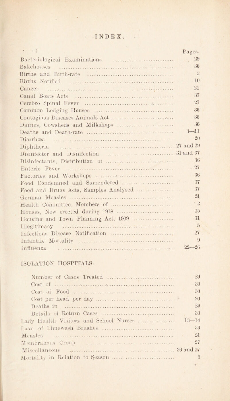INDEX. Bacteriological Examinations .. Bakehouses .... Births and Birth-rate . Births Notified . Cancer .,.... Canal Boats Acts. Cerebro Spinal Fever .. Common Lodging Houses . Contagious Diseases Animals Act . Dairies, Cowsheds and Milkshops . Deaths and Death-rate . Diarrhoea . Diphtheria ... Disinfector and Disinfection . Disinfectants, Distribution of .. Enteric Fever .>. Factories and Workshops .i... Food Condemned and Surrendered . Food and Drugs Acts, Samples Analysed German Measles . Health Committee, Members of . Houses, New erected during 1918 . Housing and Town Planning Act, 1909 .. Illegitimacy . Infectious Disease Notification .. Infantile Mortality .. Influenza . ISOLATION HOSPITALS: Number of Cases Treated . Cost of . ..... Cost of Food .. Cost per head per day ... Deaths in ... Details of Return Cases ... Lady Health Visitors and School Nurses Loan of Lime wash Brushes . Measles . Membranous Croup ... Miscellaneous . Pages. 29 36 6> o 10 21 27 36 36 36 3—till 20 27 and 29 31 and 37 36 ... 27 36 37 37 21 . 2 OR OJ 31 5 27 9 22—26 29 30 30 30 29 30 13—14 36 21 27 3 6 and 37