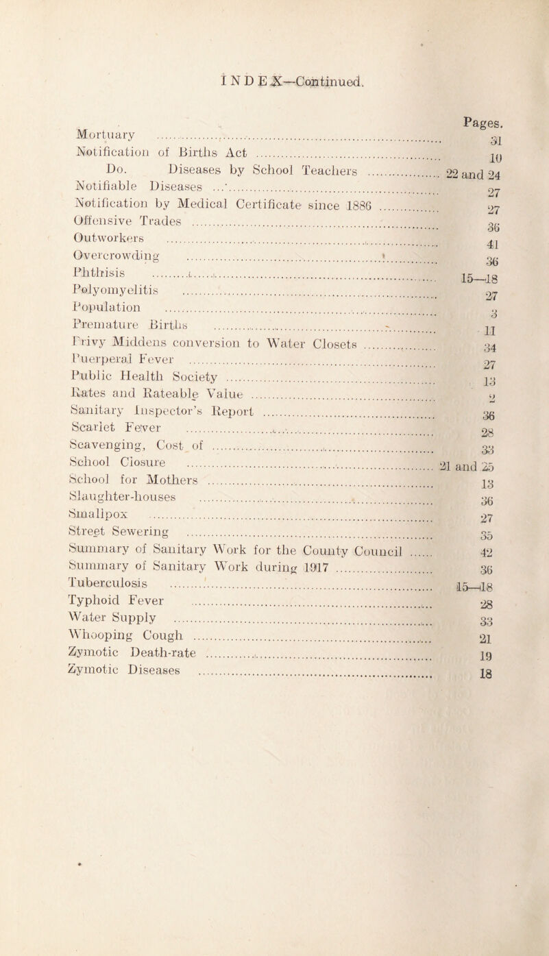 I N D E X—Continued. Mortuary ..,.. Notification of Births Act . Do. Diseases by School Teachers . Notifiable Diseases .. Notification by Medical Certificate since 1886 Offensive Trades . Outworkers ... Overcrowding .; Phthisis .i.i. Polyomyelitis . Population ..,i#,. Premature Births .-. _ Privy Middens conversion to Water Closets . Puerperal Fever . Public Health Society . Kates and Rateable Value . Sanitary Inspector’s Report . Scarlet Fever ......... Scavenging, Cost of .. School Closure ... School for Mothers .. Slaughter-houses .. Smallpox .. Street Sewering . Summary of Sanitary Work for the County Council Summary of Sanitary Work during 1917 . Tuberculosis .. Typhoid Fever . Water Supply . Whooping Cough . Zymotic Death-rate .,. Zymotic Diseases . Pages. 31 10 22 and 24 27 27 36 41 36 15—18 27 3 11 34 27 13 o •mi 36 28 33 21 and 25 13 36 27 35 42 36 Id—18 28 33 21 19 18