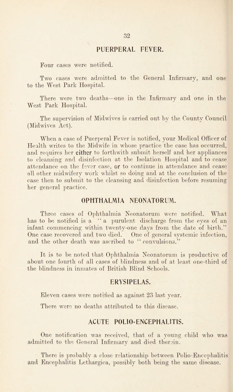 PUERPERAL FEVER. Four cases were notified. Two cases were admitted to the General Infirmary, and one to the West Park Hospital. There were two deaths—one in the Infirmary and one in the West Park Hospital. The supervision of Midwives is carried out by the County Council (Midwives Act). When a case of Puerperal Fever is notified, your Medical Officer of Health writes to the Midwife in whose practice the case has occurred, and requires her either to forthwith submit herself and her appliances to cleansing and disinfection at the Isolation Hospital and to cease attendance on the fever case, or to continue in attendance and cease all other midwifery work whilst so doing and at the conclusion of the case then to submit to the cleansing and disinfection before resuming her general practice. OPHTHALMIA NEONATORUM. Three cases of Ophthalmia Neonatorum were notified. What has to be notified is a “ a purulent discharge from the eyes of an infant commencing within twenty-one days from the date of birth.” One case recovered and two died. One of general systemic infection, and the other death was ascribed to “ convulsions.” It is to be noted that Ophthalmia Neonatorum is productive of about one fourth of all cases of blindness and of at least one-third of the blindness in inmates of British Blind Schools. ERYSIPELAS. Eleven cases were notified as against 23 last year. There were no deaths attributed to this disease. ACUTE POLIO-ENCEPHALITIS. One notification was received, that of a young child who was admitted to the General Infirmary and died therein. There is probably a close relationship between Polio-Encephalitis and Encephalitis Lethargica, possibly both being the same disease.