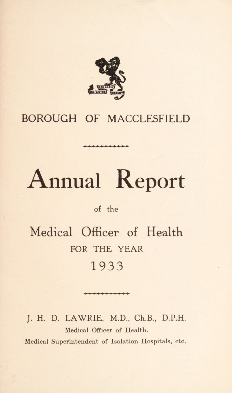 BOROUGH OF MACCLESFIELD Annual Report of the Medical Officer of Health FOR THE YEAR 1933 J. H. D. LAWRIE, M.D., Ch.B., D.P.H. Medical Officer of Health. Medical Superintendent of Isolation Hospitals, etc.