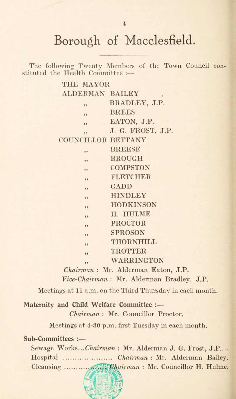 Borough of Macclesfield. The following Twenty Members of the Town Council con¬ stituted the Health Committee :— THE MAYOR ALDERMAN BAILEY „ BRADLEY, J.P. „ BREES „ EATON, J.P. „ J. G. FROST, J.P. COUNCILLOR BETTANY „ BREESE „ BROUGH „ COMPSTON „ FLETCHER „ GADD „ HINDLEY „ HODKINSON „ H. HULME „ PROCTOR „ SPROSON „ THORNHILL „ TROTTER „ WARRINGTON Chairman : Mr. Alderman Eaton, J.P. Vice-Chairman : Mr. Alderman Bradley, J.P. Meetings at 11 a.m. on the Third Thursday in each month. Maternity and Child Welfare Committee :— Chairman : Mr. Councillor Proctor. Meetings at 4-30 p.m. first Tuesday in each month. Sub-Committees :— Sewage Works...Chairman : Mr. Alderman J. G. Frost, J.P.... Hospital . Chairman : Mr. Alderman Bailey. Cleansing .kairman : Mr, Councillor H. Hulme.