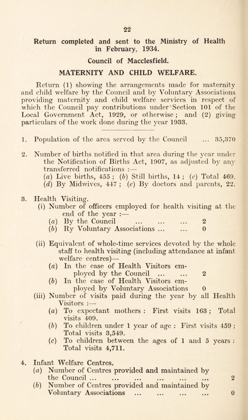 Return completed and sent to the Ministry of Health in February, 1934. Council of Macclesfield. MATERNITY AND CHILD WELFARE. Return (1) showing the arrangements made for maternity and child welfare by the Council and by Voluntary Associations providing maternity and child welfare services in respect of which the Council pay contributions under’Section 101 of the Local Government Act, 1929, or otherwise ; and (2) giving particulars of the work done during the year 1933. 1. Population of the area served by the Council ... 35,370 2. Number of births notified in that area during the year under the Notification of Births Act, 1907, as adjusted by any transferred notifications :—- (a) Live births, 455 ; (b) Still births, 14 ; (c) Total 469. (d) By Midwives, 447 ; (e) By doctors and parents, 22. 3. Health Visiting. (i) Number of officers employed for health visiting at the end of the year :— (a) By the Council ... ... ... 2 (b) Ry Voluntary Associations ... ... 0 (ii) Equivalent of whole-time services devoted by the whole staff to health visiting (including attendance at infant welfare centres)— (a) In the case of Health Visitors em¬ ployed by the Council ... ... 2 (b) In the case of Health Visitors em¬ ployed by Voluntary Associations 0 (iii) Number of visits paid during the year by all Health Visitors (a) To expectant mothers : First visits 163 ; Total visits 409. (b) To children under 1 year of age : First visits 459 ; Total visits 3,549. (c) To children between the ages of 1 and 5 years : Total visits 4,711. 4. Infant Welfare Centres. (a) Number of Centres provided and maintained by the Council ... ... ... ... ... ... 2 (b) Number of Centres provided and maintained by Voluntary Associations ... ... ... ... 0