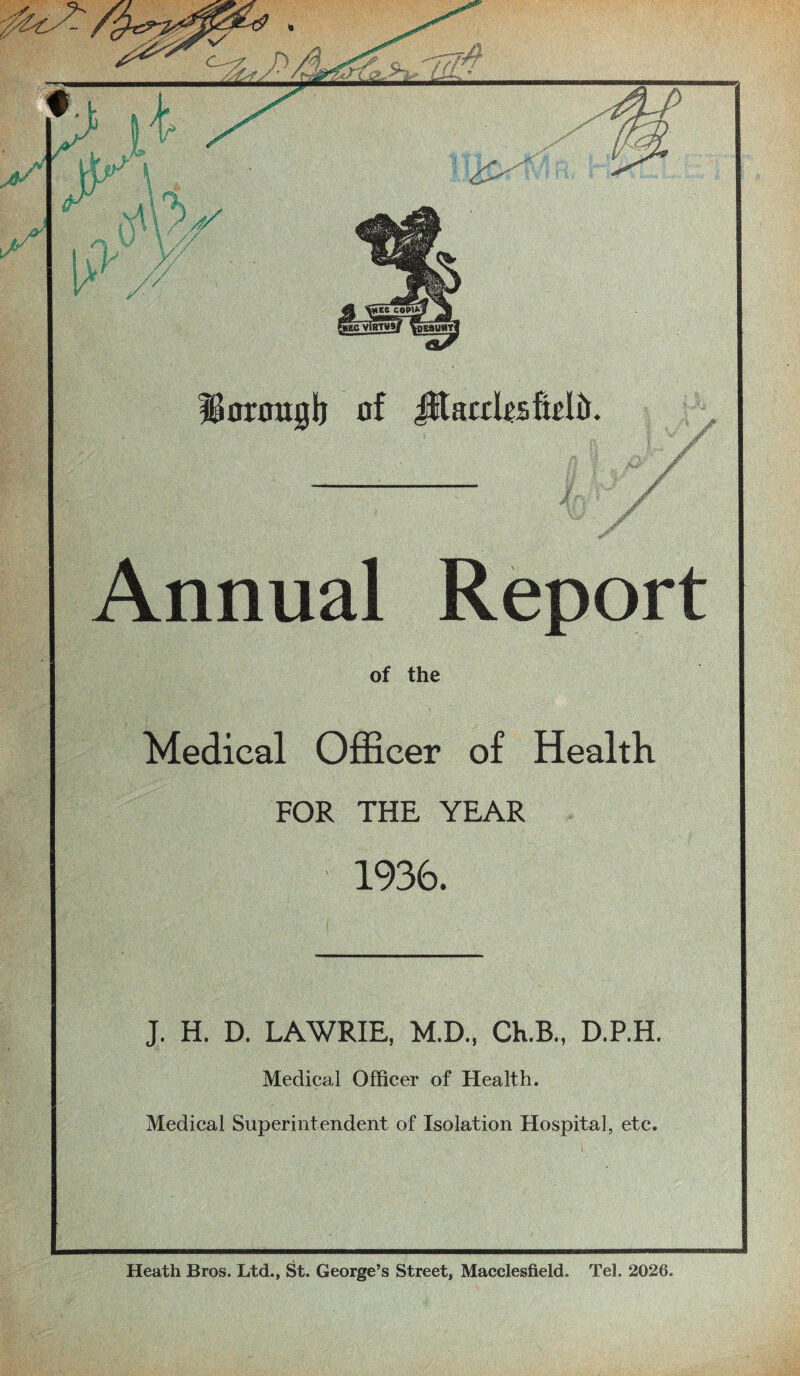 of the Medical Officer of Health FOR THE YEAR 1936. J. H. D. LAWRIE, M.D., Ch.B., D.P.H. Medical Officer of Health. Medical Superintendent of Isolation Hospital, etc. Uorooglj of JftacchsMir. Annual Report Heath Bros. Ltd., St. George’s Street, Macclesfield. Tel. 2026.