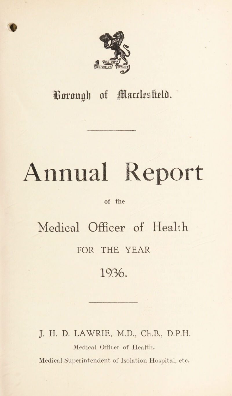 borough of JftacthaMft. Annual Report of the Medical Officer of Health FOR THE YEAR 1936, J. H. D. LAWRIE, M.D., Ch.B., D.P.H. Medical Officer of Health. Medical Superintendent of Isolation Hospital, etc.