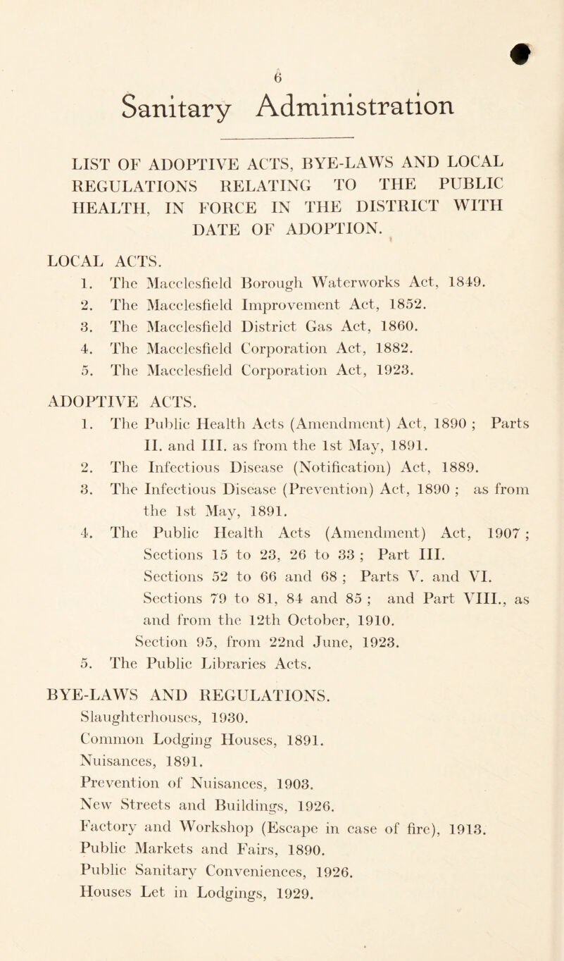 Sanitary Administration LIST OF ADOPTIVE ACTS, BYE-LAWS AND LOCAL REGULATIONS RELATING TO THE PUBLIC HEALTH, IN FORCE IN THE DISTRICT WITH DATE OF ADOPTION. LOCAL ACTS. 1. The Macclesfield Borough Waterworks Act, 1849. 2. The Macclesfield Improvement Act, 1852. 3. The Macclesfield District Gas Act, 1860. 4. The Macclesfield Corporation Act, 1882. 5. The Macclesfield Corporation Act, 1923. ADOPTIVE ACTS. 1. The Public Health Acts (Amendment) Act, 1890 ; Parts II. and III. as from the 1st May, 1891. 2. The Infectious Disease (Notification) Act, 1889. 3. The Infectious Disease (Prevention) Act, 1890 ; as from the 1st May, 1891. 4. The Public Health Acts (Amendment) Act, 1907 ; Sections 15 to 23, 26 to 33 ; Part III. Sections 52 to 66 and 68 ; Parts V. and VI. Sections 79 to 81, 84 and 85 ; and Part VIII., as and from the 12th October, 1910. Section 95, from 22nd June, 1923. 5. The Public Libraries Acts. BYE-LAWS AND REGULATIONS. Slaughterhouses, 1930. Common Lodging Houses, 1891. Nuisances, 1891. Prevention of Nuisances, 1903. New Streets and Buildings, 1926. Factory and Workshop (Escape in case of fire), 1913. Public Markets and Fairs, 1890. Public Sanitary Conveniences, 1926. Houses Let in Lodgings, 1929.