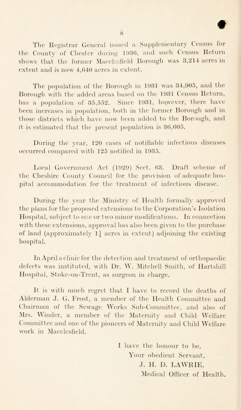 # 8 The Registrar General issued a Supplementary Census tor the County of Chester during 1936, and such Census Return shows that the former Macclesfield Borough was 3,214 acres in extent and is now 4,640 acres in extent. The population of the Borough in 1931 was 34,905, and the Borough with the added areas based on the 1931 Census Return, has a population of 35,552. Since 1931, however, there have been increases in population, both in the former Borough and in those districts which have now been added to the Borough, and it is estimated that the present population is 36,605. During the year, 120 cases of notifiable infectious diseases occurred compared with 125 notified in 1935. Local Government Act (1929) Sect. 63. Draft scheme of the Cheshire County Council for the provision of adequate hos¬ pital accommodation for the treatment of infectious disease. During the year the Ministry of Health formally approved the plans for the proposed extensions to the Corporation’s Isolation Hospital, subject to one or two minor modifications. In connection with these extensions, approval has also been given to the purchase of land (approximately lj acres in extent) adjoining the existing hospital. In April a clinic for the detection and treatment of orthopaedic defects was instituted, with Dr. W. Mitchell Smith, of Hartshill Hospital, Stoke-on-Trent, as surgeon in charge. It is with much regret that I have to record the deaths of Alderman J. G. Frost, a member of the Health Committee and Chairman of the Sewage Works Sub-Committee, and also of Mrs. Winder, a member of the Maternity and Child Welfare Committee and one of the pioneers of Maternity and Child Welfare work in Macclesfield. I have the honour to be, Your obedient Servant, J. II. D. LAWRIE, Medical Officer of Health.