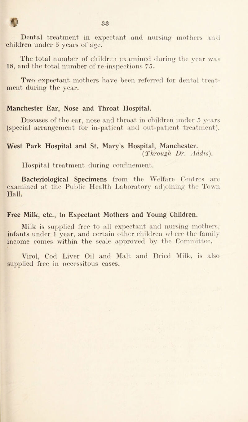 Dental treatment in expectant and nursing mothers and children under 5 years of age. %j o The total number of children eximined during the year was 18, and the total number of re'inspections 75. Two expectant mothers have been referred for dental treat¬ ment during the year. Manchester Ear, Nose and Throat Hospital. Diseases of the ear, nose and throat in children under 5 years (special arrangement for in-patient and out-patient treatment). West Park Hospital and St. Mary s Hospital, Manchester. (Through Dr. Addis). Hospital treatment during confinement. Bacteriological Specimens from the Welfare Centres are examined at the Public Health Laboratory adjoining the Town Hall. Free Milk, etc., to Expectant Mothers and Young Children. Milk is supplied free to all expectant and nursing mothers, infants under 1 year, and certain other children where the family income comes within the scale approved by the Committee. Virol, Cod Liver Oil and Malt and Dried Milk, is also supplied free in necessitous cases.