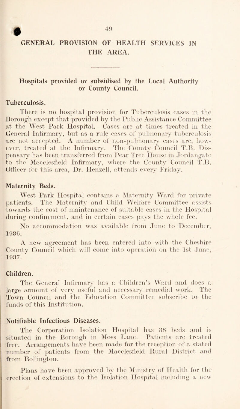 GENERAL PROVISION OF HEALTH SERVICES IN THE AREA. Hospitals provided or subsidised by the Local Authority or County Council. Tuberculosis. There is no hospital provision for Tuberculosis cases in the Borough except that provided by the Public Assistance Committee at the West Park Hospital. Cases are at times treated in the General Infirmary, but as a rule cases of pulmonary tuberculosis are not accepted. A number of non-pulmonary cases are, how¬ ever, treated at the Infirmary. The County Council T.B. Dis¬ pensary has been transferred from Pear Tree House in Jordangate to the Macclesfield Infirmary, where the County Council T.B. Officer for this area, Dr. Henzell, attends every Friday. Maternity Beds. West Park Hospital contains a Maternity Ward for private patients. The Maternity and Child Welfare Committee assists towards the cost of maintenance of suitable cases in the Hospital during confinement, and in certain cases pays the whole fee. No accommodation was available from June to December, 1936. A new agreement has been entered into with the Cheshire County Council which will come into operation on the 1st June, 1937. Children. The General Infirmary has a Children’s Ward and does a large amount of very useful and necessary remedial work. The Town Council and the Education Committee subscribe to the funds of this Institution. Notifiable Infectious Diseases. The Corporation Isolation Hospital has 38 beds and is situated in the Borough in Moss Lane. Patients are treated free. Arrangements have been made for the reception of a stated number of patients from the Macclesfield Rural District and from Bollington. Plans have been approved by the Ministry of Health for the erection of extensions to the Isolation Hospital including a new