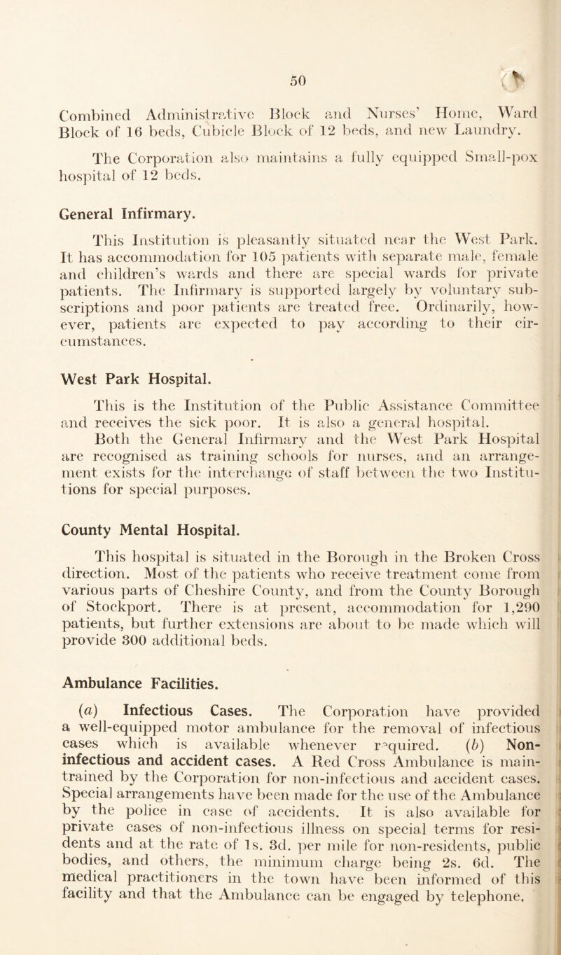 Combined Administrative Block and Nurses’ Home, Ward Block of 16 beds, Cubicle Block of 12 beds, and new Laundry. The Corporation also maintains a fully equipped Srnall-pox hospital of 12 beds. General Infirmary. This Institution is pleasantly situated near the West Park. It has accommodation for 105 patients with separate male, female and children’s wards and there are special wards for private patients. The Infirmary is supported largely by voluntary sub¬ scriptions and poor patients are treated free. Ordinarily, how¬ ever, patients are expected to pay according to their cir¬ cumstances. West Park Hospital. This is the Institution of the Public Assistance Committee and receives the sick poor. It is also a general hospital. Both the General Infirmary and the West Park Hospital are recognised as training schools for nurses, and an arrange¬ ment exists for the interchange of staff between the two Institu¬ tions for special purposes. County Mental Hospital. This hospital is situated in the Borough in the Broken Cross direction. Most of the patients who receive treatment come from various parts of Cheshire County, and from the County Borough of Stockport. There is at present, accommodation for 1,290 patients, but further extensions are about to be made which will provide 300 additional beds. Ambulance Facilities. (a) Infectious Cases. The Corporation have provided a well-equipped motor ambulance for the removal of infectious cases which is available whenever required. (b) Non- infectious and accident cases. A Red Cross Ambulance is main- trained by the Corporation for non-infectious and accident cases. Special arrangements ha ve been made for the use of the Ambulance by the police in case of accidents. It is also available for private cases of non-infectious illness on special terms for resi¬ dents and at the rate of Is. 3d. per mile for non-residents, public bodies, and others, the minimum charge being 2s. 6d. The medical practitioners in the town have been informed of this facility and that the Ambulance can be engaged by telephone,