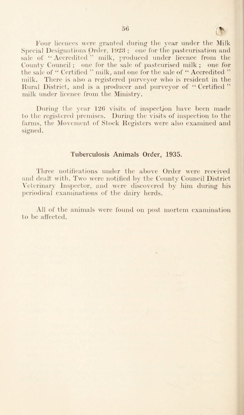 Four licences were granted during the year under the Milk Special Designations Order, 1928 ; one for the pasteurisation and sale of 44 Accredited ” milk, produced under licence from the County Council ; one for the sale of pasteurised milk ; one for the sale of “ Certified ” milk, and one for the sale of “ Accredited ” milk. There is also a registered purveyor who is resident in the Rural District, and is a producer and purveyor of “ Certified ” milk under licence from the Ministry. During the year 126 visits of inspection have been made to the registered premises. During the visits of inspection to the farms, the Movement of Stock Registers were also examined and signed. Tuberculosis Animals Order, 1935. Three notifications under the above Order were received and dealt with. Two were notified by the County Council District Veterinary Inspector, and were discovered by him during his periodical examinations of the dairy herds. All of the animals were found on post mortem examination to be affected.