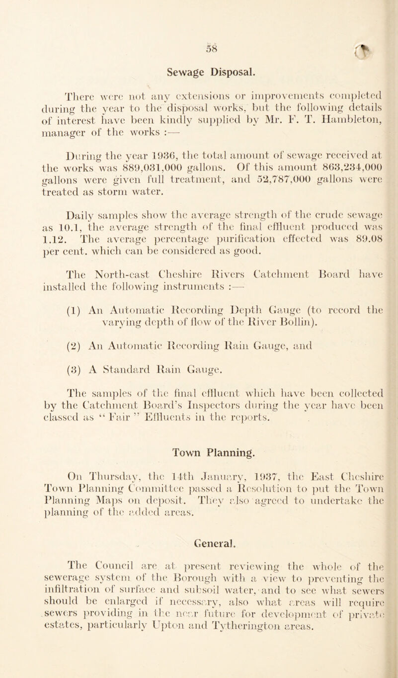 Sewage Disposal. There were not any extensions or improvements completed during the year to the disposal works, but the following details of interest have been kindly supplied by Mr. F. T. Hambleton, manager of the works : — During the year 1936, the total amount of sewage received at the works was 889,031,000 gallons. Of this amount 863,234,000 gallons were given full treatment, and 52,787,000 gallons were treated as storm water. Daily samples show the average strength of the crude sewage as 10.1, the average strength of the final effluent produced was 1.12. The average percentage purification effected was 89.08 per cent, which can be considered as good. The North-east Cheshire Rivers Catchment installed the following instruments :— Board have (1) An Automatic Recording Depth Gauge (to record the varying depth of flow of the River Bollin). (2) An Automatic Recording Rain Gauge, and (3) A Standard Rain Gauge. The samples of tlie final effluent which have been collected by the Catchment Board’s Inspectors during the year have been classed as “ Fair ” Effluents in the reports. Town Planning. On Thursday, the 14th January, 1937, the East Cheshire Town Planning Committee passed a Resolution to put the Town Planning Maps on deposit. They also agreed to undertake the planning of the added areas. General. The Council are at present reviewing the whole of the sewerage system of the Borough with a view to preventing the infiltration of surface and subsoil water, and to see what sewers should be enlarged if necessary, also what areas will require sewers providing in the near future for development of private estates, particularly Upton and Tytherington areas.