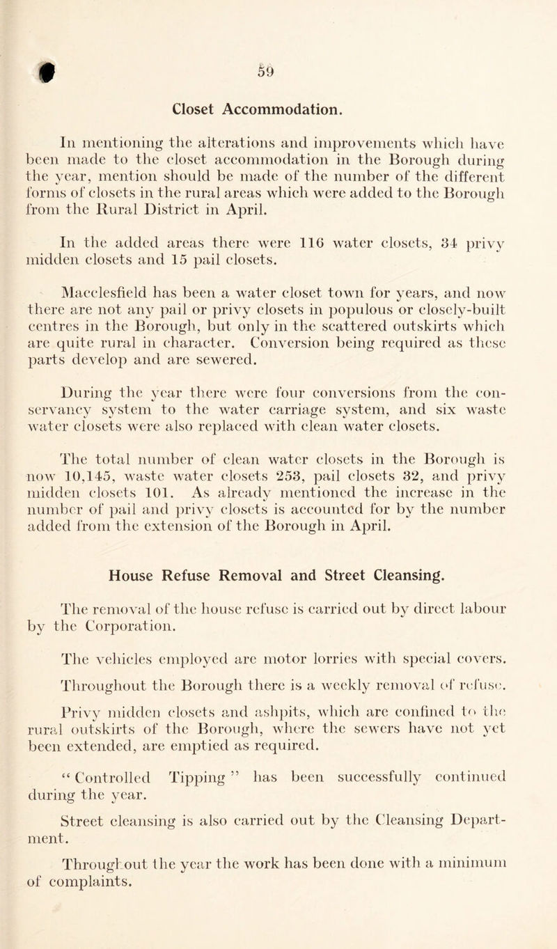 Closet Accommodation. In mentioning the alterations and improvements which have been made to the closet accommodation in the Borough during the year, mention should be made of the number of the different forms of closets in the rural areas which were added to the Borough from the Rural District in April. In the added areas there were 116 water closets, 34 privy midden closets and 15 pail closets. Macclesfield has been a water closet town for years, and now there are not any pail or privy closets in populous or closely-built centres in the Borough, but only in the scattered outskirts which are quite rural in character. Conversion being required as these parts develop and are sewered. During the year there were four conversions from the con¬ servancy system to the water carriage system, and six waste water closets were also replaced with clean water closets. The total number of clean water closets in the Borough is now 10,145, waste water closets 253, pail closets 32, and privy midden closets 101. As already mentioned the increase in the number of pail and privy closets is accounted for by the number added from the extension of the Borough in April. House Refuse Removal and Street Cleansing. The removal of the house refuse is carried out by direct labour by the Corporation. The vehicles employed are motor lorries with special covers. Throughout the Borough there is a weekly removal of refuse. Privy midden closets and ashpits, which are confined to the rural outskirts of the Borough, where the sewers have not yet been extended, are emptied as required. “ Controlled Tipping 55 has been successfully continued during the year. Street cleansing is also carried out by the Cleansing Depart¬ ment. Throughout the year the work has been done with a minimum of complaints.
