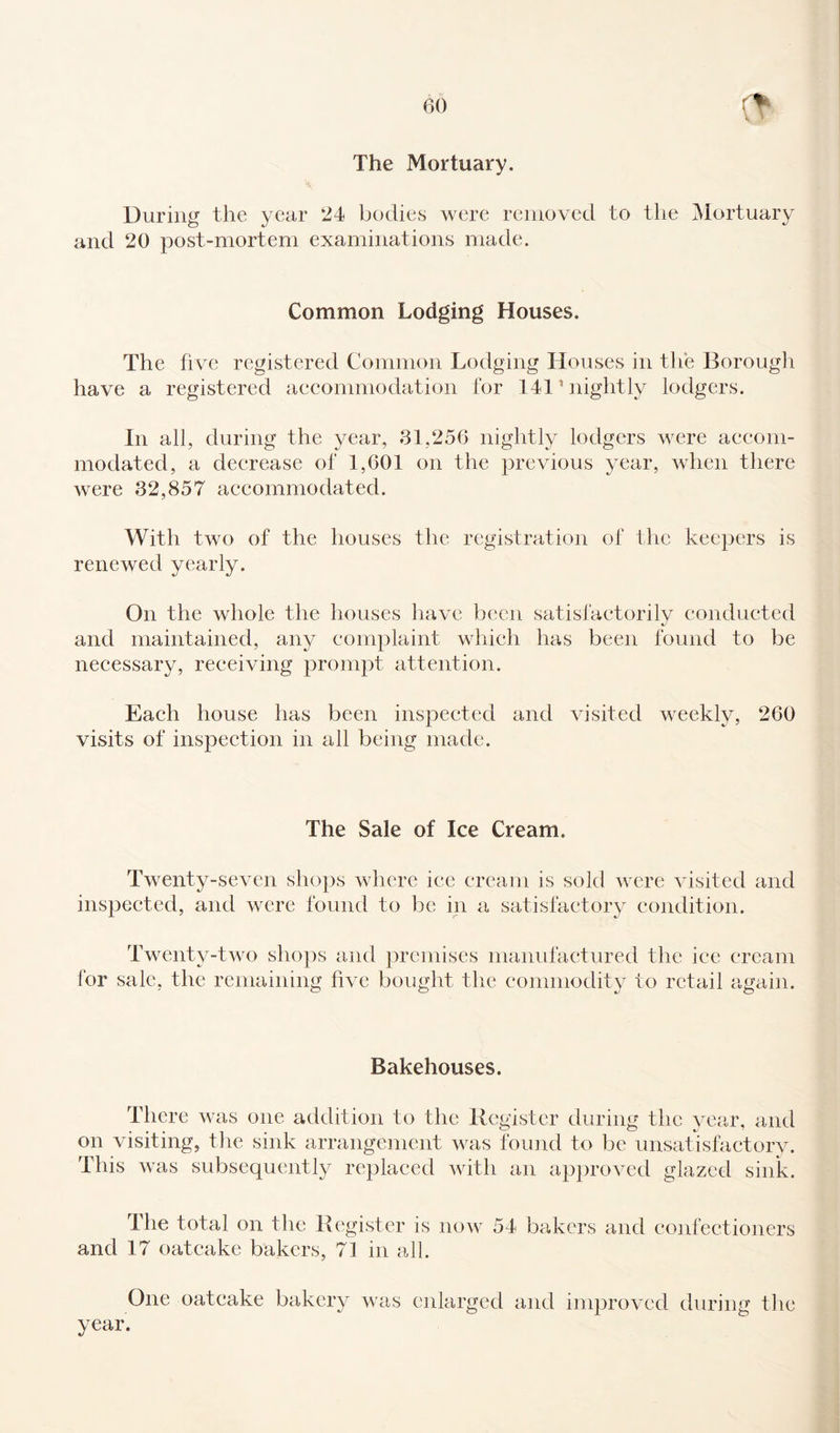 The Mortuary. During the year 24 bodies were removed to the Mortuary and 20 post-mortem examinations made. Common Lodging Houses. The five registered Common Lodging Houses in the Borough have a registered accommodation for 1411 nightly lodgers. In all, during the year, 31,256 nightly lodgers were accom¬ modated, a decrease of 1,601 on the previous year, when there were 32,857 accommodated. With two of the houses the registration of the keepers is renewed yearly. On the whole the houses have been satisfactorily conducted and maintained, any complaint which has been found to be necessary, receiving prompt attention. Each house has been inspected and visited weekly, 260 visits of inspection in all being made. The Sale of Ice Cream. Twenty-seven shops where ice cream is sold were visited and inspected, and were found to be in a satisfactory condition. Twenty-two shops and premises manufactured the ice cream for sale, the remaining five bought the commodity to retail again. Bakehouses. There was one addition to the Register during the year, and on visiting, the sink arrangement was found to be unsatisfactory. This was subsequently replaced with an approved glazed sink. The total on the Register is now 54 bakers and confectioners and 17 oatcake bakers, 71 in all. One oatcake bakery was enlarged and improved during the year.