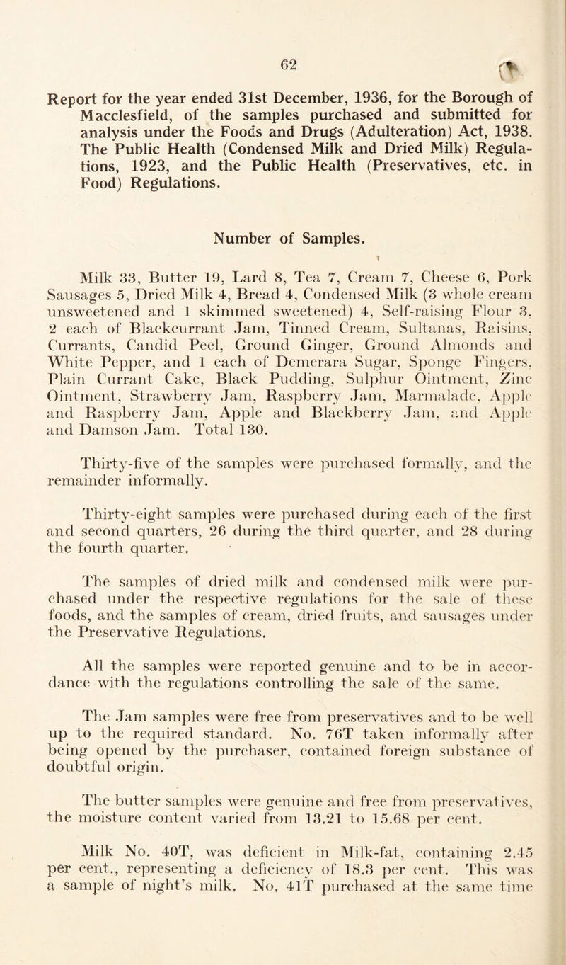 Report for the year ended 31st December, 1936, for the Borough of Macclesfield, of the samples purchased and submitted for analysis under the Foods and Drugs (Adulteration) Act, 1938. The Public Health (Condensed Milk and Dried Milk) Regula- tions, 1923, and the Public Health (Preservatives, etc. in Food) Regulations. Number of Samples. Milk 33, Butter 19, Lard 8, Tea 7, Cream 7, Cheese 6, Pork Sausages 5, Dried Milk 4, Bread 4, Condensed Milk (3 whole cream unsweetened and 1 skimmed sweetened) 4, Self-raising Flour 3, 2 each of Blackcurrant Jam, Tinned Cream, Sultanas, Raisins, Currants, Candid Peel, Ground Ginger, Ground Almonds and White Pepper, and 1 each of Demerara Sugar, Sponge Fingers, Plain Currant Cake, Black Pudding, Sulphur Ointment, Zinc Ointment, Strawberry Jam, Raspberry Jam, Marmalade, Apple and Raspberry Jam, Apple and Blackberry Jam, and Apple and Damson Jam. Total 130. Thirty-five of the samples were purchased formally, and the remainder informally. Thirty-eight samples were purchased during each of the first and second quarters, 26 during the third quarter, and 28 during the fourth quarter. The samples of dried milk and condensed milk were pur¬ chased under the respective regulations for the sale of these foods, and the samples of cream, dried fruits, and sausages under the Preservative Regulations. All the samples were reported genuine and to be in accor¬ dance with the regulations controlling the sale of the same. The Jam samples were free from preservatives and to be well up to the required standard. No. 76T taken informally after being opened by the purchaser, contained foreign substance of doubtful origin. The butter samples were genuine and free from preservatives, the moisture content varied from 13.21 to 15.68 per cent. Milk No. 40T, was deficient in Milk-fat, containing 2.45 per cent., representing a deficiency of 18.3 per cent. This was a sample of night’s milk. No, 41T purchased at the same time