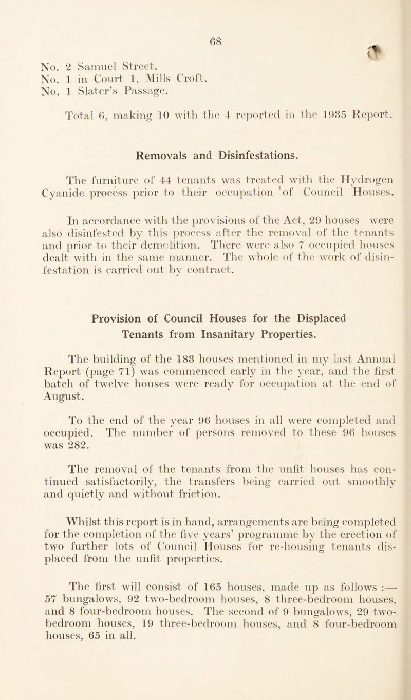 No. 2 Samuel Street. No. 1 in Court 1, Mills Croft. No. 1 Slater’s Passage. Total 6, making 10 with the 4 reported in the 1935 Report. Removals and Disinfestations. The furniture of 44 tenants was treated with the Hydrogen Cyanide process prior to their occupation ’of Council Houses. In accordance with the provisions of the Act, 29 houses were also disinfested by this process after the removal of the tenants and prior to their demolition. There were also 7 occupied houses dealt with in the same manner. The whole of the work of disin¬ festation is carried out by contract. Provision of Council Houses for the Displaced Tenants from Insanitary Properties. The building of the 183 houses mentioned in my last Annual Report (page 71) was commenced early in the year, and the first batch of twelve houses were ready for occupation at the end of August. To the end of the year 96 houses in all were completed and occupied. The number of persons removed to these 96 houses was 282. The removal of the tenants from the unfit houses has con¬ tinued satisfactorily, the transfers being carried out smoothly and quietly and without friction. Whilst this report is in hand, arrangements are being completed for the completion of the five years’ programme by the erection of two further lots of Council Houses for re-housing tenants dis¬ placed from the unfit properties. The first will consist of 165 houses, made up as follows :— 57 bungalows, 92 two-bedroom houses, 8 three-bedroom houses, and 8 four-bedroom houses. The second of 9 bungalows, 29 two- bedroom houses, 19 three-bedroom houses, and 8 four-bedroom houses, 65 in all.