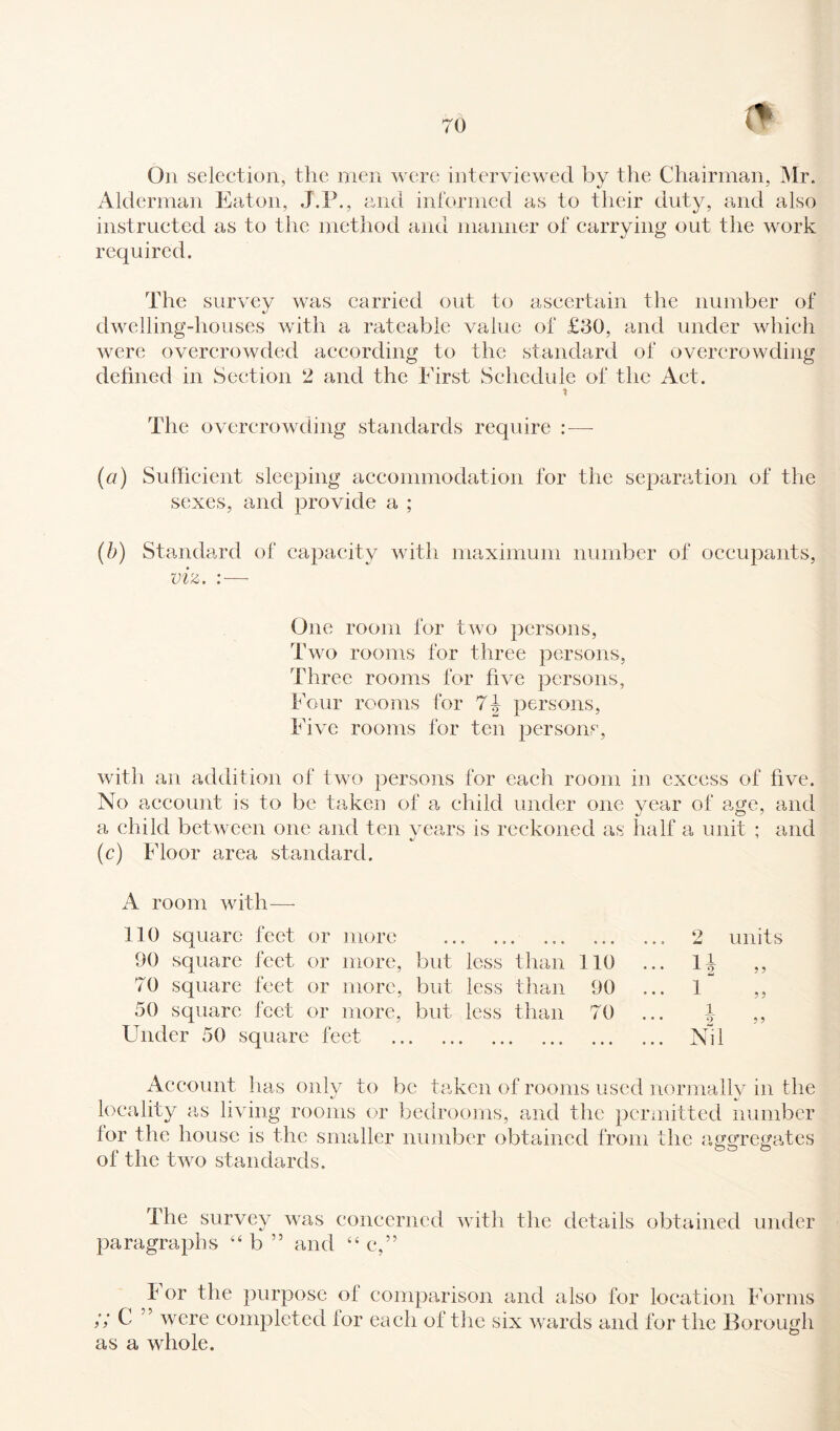 On selection, the men were interviewed by the Chairman, Mr. Alderman Eaton, J.P., and informed as to their duty, and also instructed as to the method and manner of carrying out the work required. The survey was carried out to ascertain the number of dwelling-houses with a rateable value of £30, and under which were overcrowded according to the standard of overcrowding defined in Section 2 and the First Schedule of the Act. t The overcrowding standards require : — (a) Sufficient sleeping accommodation for the separation of the sexes, and provide a ; (b) Standard of capacity with maximum number of occupants, viz. : — One room for two persons, Two rooms for three persons, Three rooms for five persons, Four rooms for 7J persons, Five rooms for ten persons, with an addition of two persons for each room in excess of five. No account is to be taken of a child under one year of age, and a child between one and ten vears is reckoned as half a unit ; and (c) Floor area standard. A room with— 110 square feet or more 90 square feet or more, but 70 square feet or more, but 50 square feet or more, but Under 50 square feet . • » • • « • • • • o 093 jiad units less than 110 ... H 3 3 less than 90 ... i“ 3 3 less than 70 i • • • 9 3 3 .. . ... Nil Account has only to be taken of rooms used normally in the locality as living rooms or bedrooms, and the permitted number lor the house is the smaller number obtained from the aggregates ol the two standards. The survey was concerned with the details obtained under paragraphs “ b ” and “ c,” b or the purpose ol comparison and also for location Forms /; C 55 were completed lor each of the six wards and for the Borough as a whole.