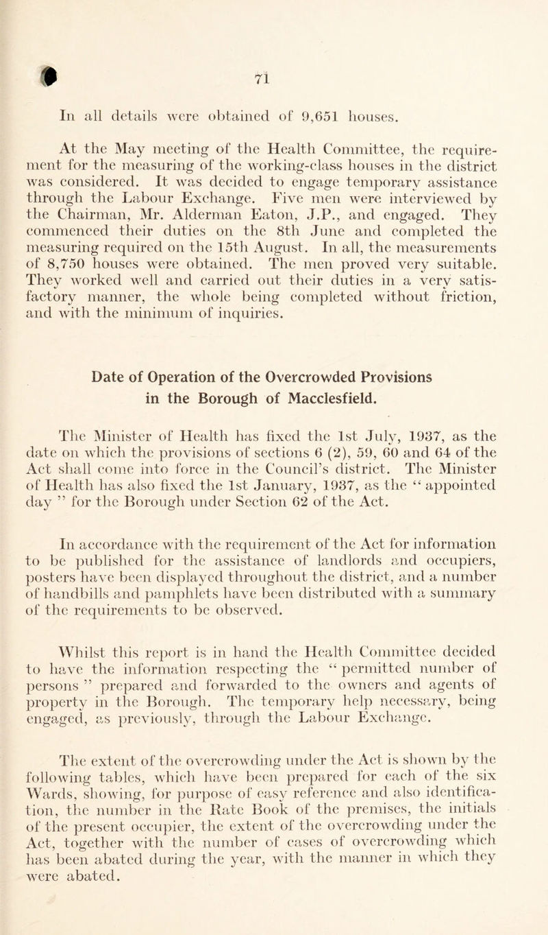 In all details were obtained of 9,651 houses. At the May meeting of the Health Committee, the require¬ ment for the measuring of the working-class houses in the district was considered. It was decided to engage temporary assistance through the Labour Exchange. Five men were interviewed by the Chairman, Mr. Alderman Eaton, J.P., and engaged. They commenced their duties on the 8th June and completed the measuring required on the 15th August. In all, the measurements of 8,750 houses were obtained. The men proved very suitable. Thev worked well and carried out their duties in a verv satis- factory manner, the whole being completed without friction, and with the minimum of inquiries. Date of Operation of the Overcrowded Provisions in the Borough of Macclesfield. The Minister of Health has fixed the 1st July, 1937, as the date on which the provisions of sections 6 (2), 59, 60 and 64 of the Act shall come into force in the Council’s district. The Minister of Health has also fixed the 1st January, 1937, as the 44 appointed day ” for the Borough under Section 62 of the Act. In accordance with the requirement of the Act for information to be published for the assistance of landlords and occupiers, posters have been displayed throughout the district, and a number of handbills and pamphlets have been distributed with a summary of the requirements to be observed. Whilst this report is in hand the Health Committee decided to have the information respecting the 44 permitted number of persons ” prepared and forwarded to the owners and agents of property in the Borough. The temporary help necessary, being engaged, as previously, through the Labour Exchange. The extent of the overcrowding under the Act is shown by the following tables, which have been prepared for each ol the six Wards, showing, for purpose of easy reference and also identifica¬ tion, the number in the Rate Book of the premises, the initials of the present occupier, the extent of the overcrowding under the Act, together with the number of cases of overcrowding which has been abated during the year, with the manner in which they were abated.