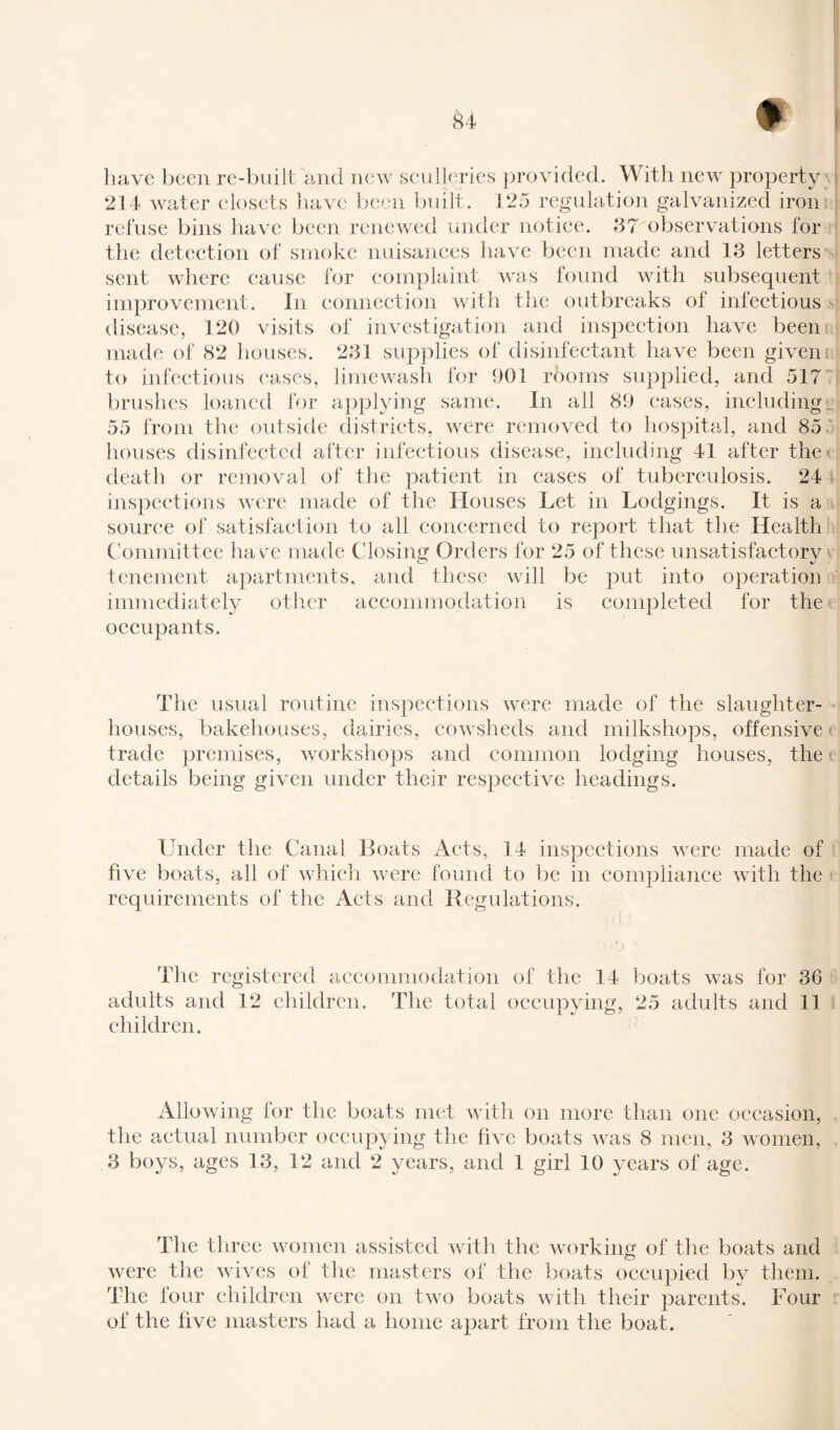 have been re-built and new sculleries provided. With new property 214 water closets have been built. 125 regulation galvanized iron refuse bins have been renewed under notice. 37 observations for the detection of smoke nuisances have been made and 13 letters sent where cause for complaint was found with subsequent improvement. In connection with the outbreaks of infectious disease, 120 visits of investigation and inspection have been made of 82 houses. 231 supplies of disinfectant have been given to infectious cases, limewash for 901 rooms supplied, and 517 brushes loaned for applying same. In all 89 eases, including 55 from the outside districts, were removed to hospital, and 85 houses disinfected after infectious disease, including 41 after the death or removal of the patient in cases of tuberculosis. 24 inspections were made of the Houses Let in Lodgings. It is a source of satisfaction to all concerned to report that the Health Committee have made Closing Orders for 25 of these unsatisfactory tenement apartments, and these will be put into operation immediately other accommodation is completed for the occupants. The usual routine inspections were made of the slaughter¬ houses, bakehouses, dairies, cowsheds and milkshops, offensive trade premises, workshops and common lodging houses, the details being given under their respective headings. Under the Canal Boats Acts, 14 inspections were made of five boats, all of which were found to be in compliance with the requirements of the Acts and Regulations. The registered accommodation of the 14 boats was for 36 adults and 12 children. The total occupying, 25 adults and 11 JL CD ? children. Allowing for the boats met with on more than one occasion, the actual number occupying the five boats was 8 men, 3 women, 3 boys, ages 13, 12 and 2 years, and 1 girl 10 years of age. The three women assisted with the working of the boats and were the wives of the masters of the boats occupied by them. The four children were on two boats with their parents. Four of the five masters had a home apart from the boat.