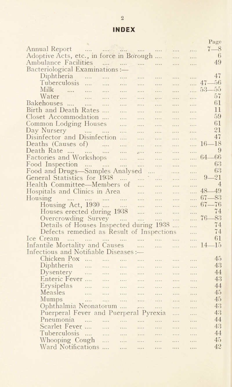 INDEX Page Annual Report . ..... 7- -8 Adoptive Acts, etc., in force in Borough. 6 Ambulance Facilities . 49 Bacteriological Examinations :— Diphtheria . 47 Tuberculosis . .... 47- -56 Milk . .... 53- -55 Water . 57 Bakehouses .. 61 Birth and Death Rates. 11 Closet Accommodation. 59 Common Lodging Houses . 61 Day Nursery . 21 Disinfector and Disinfection. 47 Deaths (Causes of) . .... 16- -18 Death Rate . .. .. 9 Factories and Workshops . .... 64 -66 Food Inspection . 63 Food and Drugs—Samples Analysed .... 63 General Statistics for 1938 .‘ . .... 9- -21 Health Committee—Members of . 4 Hospitals and Clinics in Area . .... 48 -49 Housing . .... 67- -83 Housing Act, 1930 . .... 67- -76 Houses erected during 1938 . 74 Overcrowding Survey . .... 76- -83 Details of Houses Inspected during 1938 .... 74 Defects remedied as Result of Inspections 74 Ice Cream . 61 Infantile Mortality and Causes . .... 14 -15 Infectious and Notifiable Diseases :— Chicken Pox . 45 Diphtheria . 43 Dysentery . 44 Enteric Fever. 43 Erysipelas . 44 Measles . 45 Mumps . 45 Ophthalmia Neonatorum .... 43 Puerperal Fever and Puerperal Pyrexia .... 43 Pneumonia . 44 Scarlet Fever. 43 Tuberculosis . . 44 Whooping Cough . 45 Ward Notifications. »•»• 42