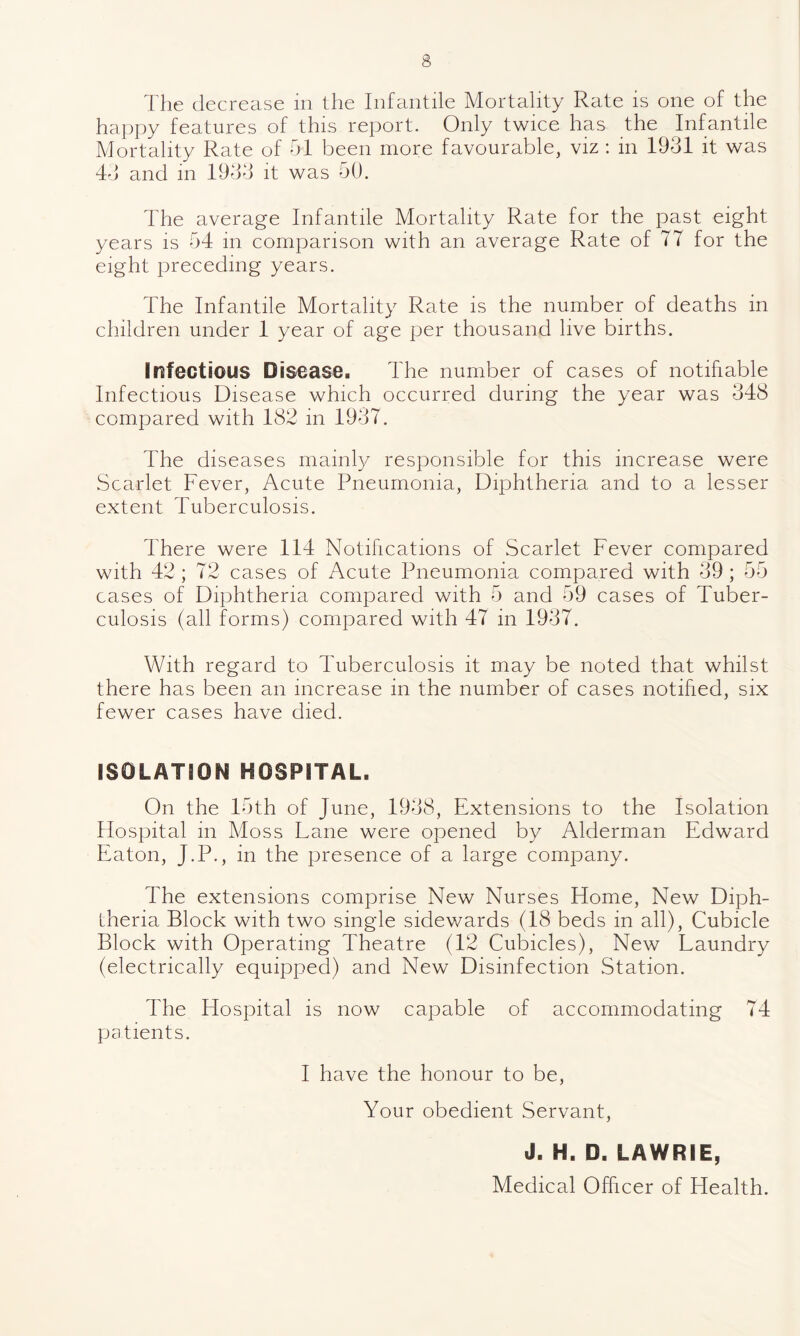 The decrease in the Infantile Mortality Rate is one of the happy features of this report. Only twice has the Infantile Mortality Rate of 51 been more favourable, viz : in 1931 it was 43 and in 1933 it was 50. The average Infantile Mortality Rate for the past eight years is 54 in comparison with an average Rate of 77 for the eight preceding years. 4'he Infantile Mortality Rate is the number of deaths in children under 1 year of age per thousand live births. Infectious Disease. The number of cases of notifiable Infectious Disease which occurred during the year was 348 compared with 182 in 1937. The diseases mainly responsible for this increase were Scarlet Fever, Acute Pneumonia, Diphtheria and to a lesser extent Tuberculosis. There were 114 Notifications of Scarlet Fever compared with 42; 72 cases of Acute Pneumonia compared with 39 ; 55 cases of Diphtheria compared with 5 and 59 cases of Tuber¬ culosis (all forms) compared with 47 in 1937. With regard to Tuberculosis it may be noted that whilst there has been an increase in the number of cases notified, six fewer cases have died. ISOLATION HOSPITAL. On the 15th of June, 1938, Extensions to the Isolation Hospital in Moss Lane were opened by Alderman Edward Eaton, J.P., in the presence of a large company. The extensions comprise New Nurses Home, New Diph¬ theria Block with two single sidewards (18 beds in all), Cubicle Block with Operating Theatre (12 Cubicles), New Laundry (electrically equipped) and New Disinfection Station. The Hospital is now capable of accommodating 74 patients. I have the honour to be, Your obedient Servant, J. H. D. LAWRIE, Medical Officer of Health.