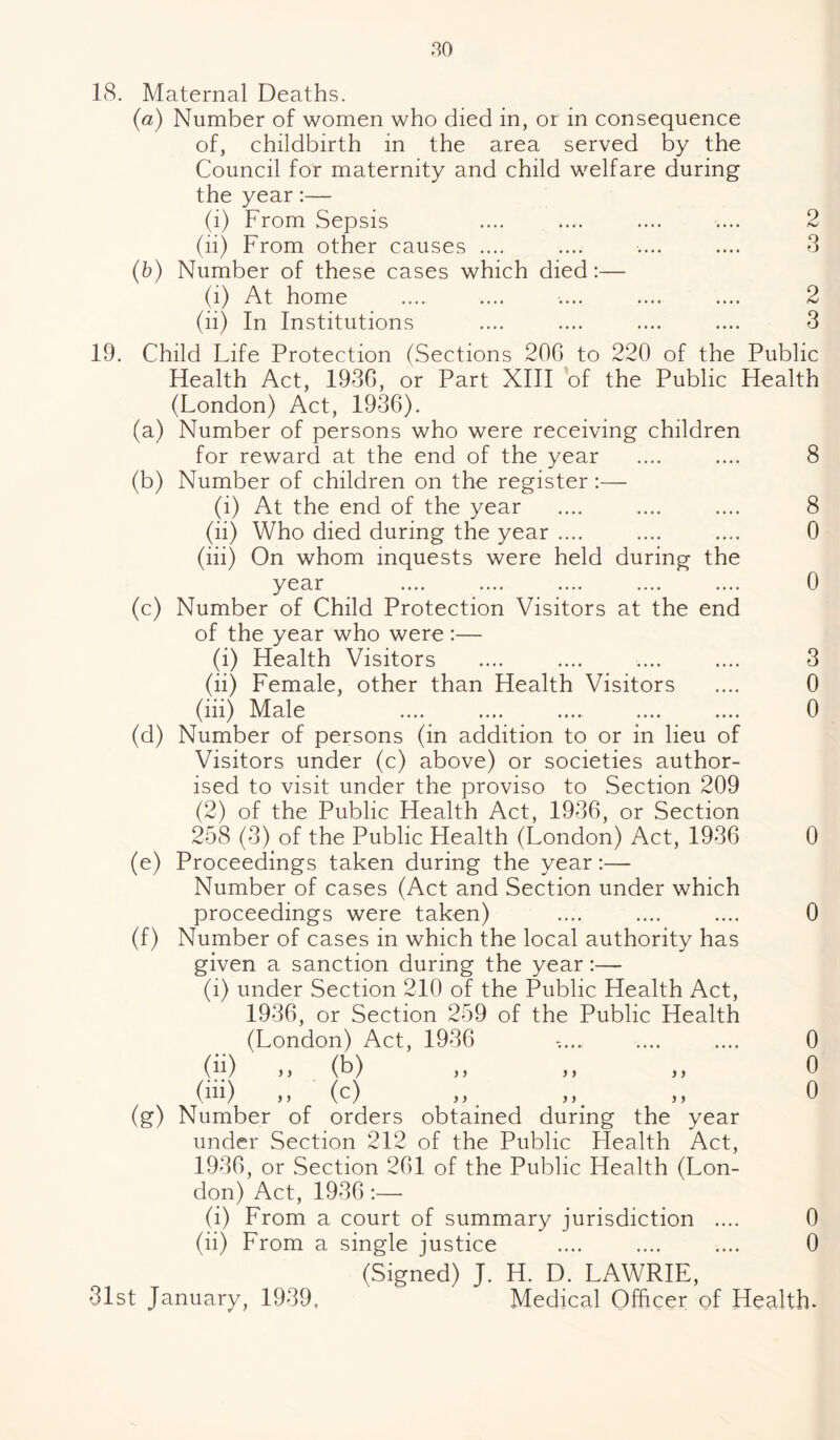 18. Maternal Deaths. (a) Number of women who died in, or in consequence of, childbirth in the area served by the Council for maternity and child welfare during the year:— (i) From Sepsis .... .... .... .... 2 (ii) From other causes .... .... .... .... 3 (b) Number of these cases which died:— (i) At home .... .... .... .... .... 2 (ii) In Institutions .... .... .... .... 3 19. Child Life Protection (Sections 206 to 220 of the Public Health Act, 1936, or Part XIII of the Public Health (London) Act, 1936). (a) Number of persons who were receiving children for reward at the end of the year (b) Number of children on the register:— (i) At the end of the year (ii) Who died during the year .... (iii) On whom inquests were held during the year (c) Number of Child Protection Visitors at the end of the year who were :— (i) Health Visitors (ii) Female, other than Health Visitors (iii) Male (d) Number of persons (in addition to or in lieu of Visitors under (c) above) or societies author¬ ised to visit under the proviso to Section 209 (2) of the Public Health Act, 1936, or Section 258 (3) of the Public Health (London) Act, 1936 0 (e) Proceedings taken during the year:— Number of cases (Act and Section under which proceedings were taken) .... .... .... 0 (f) Number of cases in which the local authority has given a sanction during the year:— (i) under Section 210 of the Public Health Act, 1936, or Section 259 of the Public Health (London) Act, 1936 (ii) „ (b) (ill) (c) (g) Number of orders obtained during the year under Section 212 of the Public Health Act, 1936, or Section 261 of the Public Health (Lon¬ don) Act, 1936 :—- (i) From a court of summary jurisdiction .... 0 (ii) From a single justice .... .... .... 0 (Signed) J. H. D. LAWRIE, 31st January, 1939, Medical Officer of Health. > > > > ) j > > > > 8 8 0 0 3 0 0