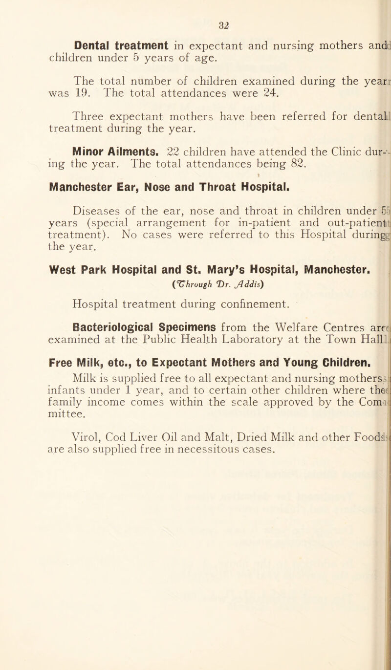 Dental treatment in expectant and nursing mothers and children under 5 years of age. The total number of children examined during the year was 19. The total attendances were 24. Three expectant mothers have been referred for dental treatment during the year. Minor Ailments. 22 children have attended the Clinic dur¬ ing the year. The total attendances being 82. t Manchester Ear, Nose and Throat Hospital. Diseases of the ear, nose and throat in children under 5f) years (special arrangement for in-patient and out-patient treatment). No cases were referred to this Hospital duringd the year. West Park Hospital and St. Mary’s Hospital, Manchester. (through T)r. jdddis) Hospital treatment during confinement. Bacteriological Specimens from the Welfare Centres areu examined at the Public Health Laboratory at the Town Hall i Free Milk, etc., to Expectant Mothers and Young Children. Milk is supplied free to all expectant and nursing motherss infants under 1 year, and to certain other children where thee family income comes within the scale approved by the Coma? mittee. Virol, Cod Liver Oil and Malt, Dried Milk and other Foodsta are also supplied free in necessitous cases.