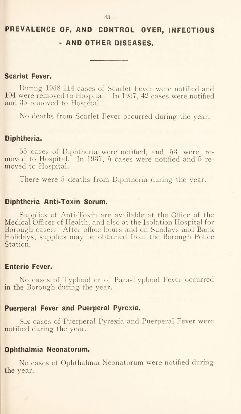 PREVALENCE OF, AND CONTROL OVER, INFECTIOUS - AND OTHER DISEASES. Scarlet Fever. During 19-38 114 cases of Scarlet Fever were notified and 104 were removed to Hospital. In 19-17, 42 cases were notified and -15 removed to Hospital. No deaths from Scarlet Fever occurred during the year. Diphtheria. 55 cases of Diphtheria were notified, and 53 were re¬ moved to Hospital. In 19-37, 5 cases were notified and 5 re¬ moved to Hospital. There were 5 deaths from Diphtheria during the year. Diphtheria Anti-Toxin Serum. Supplies of Anti-Toxm are available at the Office of the Medical Officer of Health, and also at the Isolation Flospital for Borough cases. After office hours and on Sundays and Bank Holidays, supplies may be obtained from the Borough Police : Station. Enteric Fever. No cases of Typhoid or of Para-Typhoid Fever occurred in the Borough during the year. Puerperal Fever and Puerperal Pyrexia. Six cases of Puerperal Pyrexia and Puerperal Fever were notified during the year. Ophthalmia Neonatorum. No cases of Ophthalmia Neonatorum were notified during the year.