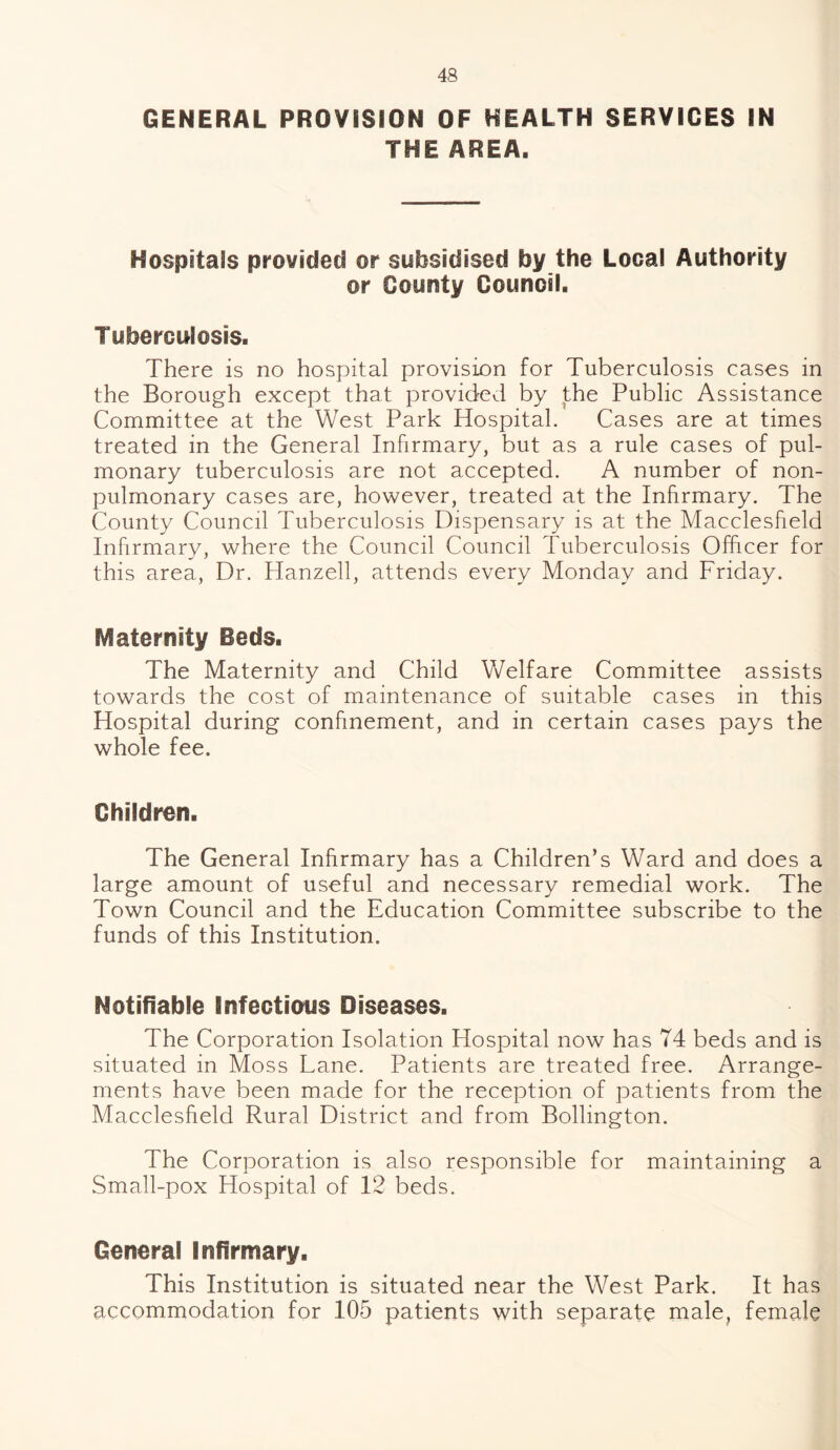 GENERAL PROVISION OF HEALTH SERVICES IN THE AREA. Hospitals provided or subsidised by the Local Authority or County Council. Tuberculosis. There is no hospital provision for Tuberculosis cases in the Borough except that provided by the Public Assistance Committee at the West Park Hospital. Cases are at times treated in the General Infirmary, but as a rule cases of pul¬ monary tuberculosis are not accepted. A number of non- pulmonary cases are, however, treated at the Infirmary. The County Council Tuberculosis Dispensary is at the Macclesfield Infirmary, where the Council Council Tuberculosis Officer for this area, Dr. Hanzell, attends every Monday and Friday. Maternity Beds. The Maternity and Child Welfare Committee assists towards the cost of maintenance of suitable cases in this Hospital during confinement, and in certain cases pays the whole fee. Children. The General Infirmary has a Children’s Ward and does a large amount of useful and necessary remedial work. The Town Council and the Education Committee subscribe to the funds of this Institution. Notifiable Infectious Diseases. The Corporation Isolation Hospital now has 74 beds and is situated in Moss Lane. Patients are treated free. Arrange¬ ments have been made for the reception of patients from the Macclesfield Rural District and from Bollington. The Corporation is also responsible for maintaining a Small-pox Hospital of 12 beds. General Infirmary. This Institution is situated near the West Park. It has accommodation for 105 patients with separate male, female