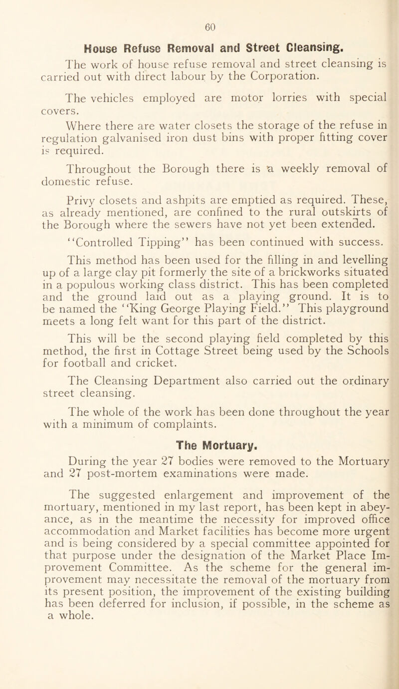 House Refuse Removal and Street Cleansing. The work of house refuse removal and street cleansing is carried out with direct labour by the Corporation. The vehicles employed are motor lorries with special covers. Where there are water closets the storage of the refuse in regulation galvanised iron dust bins with proper fitting cover is required. Throughout the Borough there is a weekly removal of domestic refuse. Privy closets and ashpits are emptied as required. These, as already mentioned, are confined to the rural outskirts of the Borough where the sewers have not yet been extended. “Controlled Tipping” has been continued with success. This method has been used for the filling in and levelling up of a large clay pit formerly the site of a brickworks situated in a populous working class district. This has been completed and the ground laid out as a playing ground. It is to be named the “King George Playing Field.” This playground meets a long felt want for this part of the district. This will be the second playing held completed by this method, the first in Cottage Street being used by the Schools for football and cricket. The Cleansing Department also carried out the ordinary street cleansing. The whole of the work has been done throughout the year with a minimum of complaints. The Mortuary. During the year 27 bodies were removed to the Mortuary and 27 post-mortem examinations were made. The suggested enlargement and improvement of the mortuary, mentioned in my last report, has been kept in abey¬ ance, as in the meantime the necessity for improved office accommodation and Market facilities has become more urgent and is being considered by a special committee appointed for that purpose under the designation of the Market Place Im¬ provement Committee. As the scheme for the general im¬ provement may necessitate the removal of the mortuary from its present position, the improvement of the existing building has been deferred for inclusion, if possible, in the scheme as a whole.
